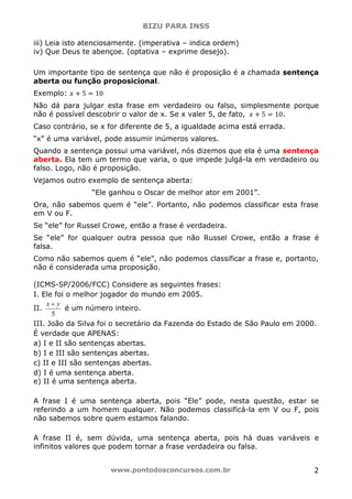 BIZU PARA INSS
www.pontodosconcursos.com.br 2
iii) Leia isto atenciosamente. (imperativa – indica ordem)
iv) Que Deus te abençoe. (optativa – exprime desejo).
Um importante tipo de sentença que não é proposição é a chamada sentença
aberta ou função proposicional.
Exemplo: ‫ݔ‬ ൅ 5 ൌ 10
Não dá para julgar esta frase em verdadeiro ou falso, simplesmente porque
não é possível descobrir o valor de x. Se x valer 5, de fato, ‫ݔ‬ ൅ 5 ൌ 10.
Caso contrário, se x for diferente de 5, a igualdade acima está errada.
“x” é uma variável, pode assumir inúmeros valores.
Quando a sentença possui uma variável, nós dizemos que ela é uma sentença
aberta. Ela tem um termo que varia, o que impede julgá-la em verdadeiro ou
falso. Logo, não é proposição.
Vejamos outro exemplo de sentença aberta:
“Ele ganhou o Oscar de melhor ator em 2001”.
Ora, não sabemos quem é “ele”. Portanto, não podemos classificar esta frase
em V ou F.
Se “ele” for Russel Crowe, então a frase é verdadeira.
Se “ele” for qualquer outra pessoa que não Russel Crowe, então a frase é
falsa.
Como não sabemos quem é “ele”, não podemos classificar a frase e, portanto,
não é considerada uma proposição.
(ICMS-SP/2006/FCC) Considere as seguintes frases:
I. Ele foi o melhor jogador do mundo em 2005.
II.
5
x y+
é um número inteiro.
III. João da Silva foi o secretário da Fazenda do Estado de São Paulo em 2000.
É verdade que APENAS:
a) I e II são sentenças abertas.
b) I e III são sentenças abertas.
c) II e III são sentenças abertas.
d) I é uma sentença aberta.
e) II é uma sentença aberta.
A frase I é uma sentença aberta, pois “Ele” pode, nesta questão, estar se
referindo a um homem qualquer. Não podemos classificá-la em V ou F, pois
não sabemos sobre quem estamos falando.
A frase II é, sem dúvida, uma sentença aberta, pois há duas variáveis e
infinitos valores que podem tornar a frase verdadeira ou falsa.
 