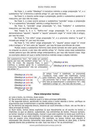 BIZU PARA INSS
www.pontodosconcursos.com.br 20
Na frase 1, o verbo “Obedeço” é transitivo indireto e exige preposição “a”, e o
substantivo “lei” é feminino e admite artigo “a”, por isso há crase.
Na frase 2, o mesmo verbo exige a preposição, porém o substantivo posterior é
masculino, por isso não há crase.
Na frase 3, a crase ocorre porque o substantivo “aversão” exigiu a preposição
“a” e o substantivo “atividade” admitiu o artigo feminino “a”.
Na frase 4, “aversão” exige preposição “a”, mas “trabalho” é substantivo
masculino, por isso não há crase.
Nas frases 5, 6 e 7, “Refiro-me” exige preposição “a”, e os pronomes
demonstrativos “aquela”, “aquele” e “aquilo” possuem vogal “a” inicial (não é artigo),
por isso há crase.
Na frase 8, “me referi” exige preposição “a”, e o pronome relativo “a qual” é
iniciado por artigo “a”, por isso há crase.
Na frase 9, “me refiro” exige preposição “a”, “aquela” possui vogal “a” inicial
(não é artigo) e “a” tem valor de “aquela”, por isso há duas ocorrências de crase.
Muitas vezes o substantivo feminino está sendo tomado de valor geral, estando
no singular ou plural, e por isso não admite artigo “a”. Outras vezes esse substantivo
recebe palavra que não admite artigo antecipando-a, por isso não haverá crase. Veja
os exemplos abaixo em que o verbo transitivo indireto exige o objeto indireto:
Obedeço a leis.
Obedeço a lei e a regulamento.
Obedeço a uma lei.
Obedeço a qualquer lei.
Obedeço a toda lei.
Obedeço a cada lei.
Obedeço a tal lei.
Obedeço a esta lei.
Para interpretar textos:
a) Leia o texto, no mínimo, duas vezes.
b) Na primeira leitura, observe qual é a ideia principal defendida.
c) Na segunda leitura, aprofunde no modo como o autor aborda o tema: verifique os
argumentos que fundamentam a opinião defendida por ele.
d) Ao término da segunda leitura, observe se você entendeu o título: ele vai lhe dar a
ideia principal do texto.
e) Num texto, temos ideias explícitas (o que literalmente se vê escrito no texto) e
implícitas (o que se abstrai, subentende, nas entrelinhas do texto). Procure sempre,
ao tentar resolver a interpretação, marcar o que está explícito no texto que confirme a
sua resposta. O que está implícito é marcado por vestígios: não se fala diretamente,
mas se sugere uma interpretação. Por exemplo, eu posso indicar que alguém é
estressado não dizendo claramente esta palavra, mas citando os atos dela, a forma
agitada diante dos problemas na vida. Isso nos leva a “ler as entrelinhas”.
Os substantivos “leis”, “lei” estão em sentido
geral, por isso não recebem artigo “as”, “a” e
não há crase. Na segunda frase, o que
ratificou o sentido geral foi o substantivo
masculino “regulamento” não ser antecedido
do artigo “o”.
O artigo “uma” é indefinido, os pronomes
“qualquer, toda, cada” são indefinidos. Como
eles indefinem, não admitem artigo definido “a”.
Os pronomes “tal” e “esta” são demonstrativos.
Por eles já especificarem o substantivo “lei”, não
admitem o artigo “a”. Por isso não há crase.
 