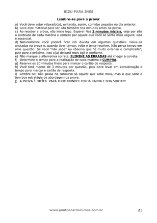 BIZU PARA INSS
www.pontodosconcursos.com.br 21
Lembre-se para a prova:
a) Você deve estar relaxado(a), evitando, assim, comidas pesadas no dia anterior.
b) Leve este material para ser lido também nos minutos antes da prova.
c) Ao receber a prova, não inicie logo. Espere! Nos 3 minutos iniciais, veja por alto
o conteúdo de cada matéria e comece por aquele que você se sente mais seguro: isso
é essencial.
d) Naturalmente você poderá ficar em dúvida em algumas questões. Deixe-as
anotadas na prova e, quando tiver tempo, volte e tente resolver. Não perca tempo em
uma questão. Se você “não sabe” ou observa que “é muito extensa e complicada”,
pule para a próxima, isso o(a) deixará mais ágil e confiante.
e) Não marque a alternativa correta, ELIMINE AS ERRADAS até chegar à correta.
f) Determine o tempo para a realização de cada matéria e CUMPRA.
g) Reserve os 20 minutos finais para marcar o cartão de resposta.
h) Você terá menos de 3 minutos por questão, pois deve levar em consideração o
tempo para marcar o cartão de resposta.
i) Lembre-se: não passa no concurso só aquele que sabe mais, mas o que sabe e
tem boa estratégia de abordagem da prova.
j) A PROVA É DIFÍCIL PARA TODO MUNDO! TENHA CALMA E BOA SORTE!!!
 