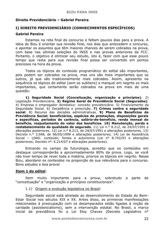 BIZU PARA INSS
www.pontodosconcursos.com.br 22
Direito Previdenciário – Gabriel Pereira
I) DIREITO PREVIDENCIÁRIO (CONHECIMENTOS ESPECÍFICOS)
Gabriel Pereira
Estamos na reta final do concurso e faltam poucos dias para a prova. A
ideia do Bizu é orientar sua revisão final, nos dias que antecedem o concurso,
e apontar os assuntos que têm maiores chances de serem cobrados na prova,
com base nas últimas seleções do INSS e nas provas anteriores da FCC.
Portanto, o objetivo é otimizar seu estudo, isto é, fazer com que esse pouco
tempo que resta para sua revisão final possa ser convertido em pontos
preciosos na hora da prova.
Todos os tópicos do conteúdo programático do edital são importantes,
pois podem ser cobrados na prova, mas uns são mais importantes que os
outros, já que são tradicionalmente mais cobrados. Assim, apresento na
sequência os tópicos do edital (sem os subitens) e marquei em negrito os mais
importantes, que certamente serão cobrados na prova em mais de uma
questão:
1) Seguridade Social (Conceituação, organização e princípios). 2)
Legislação Previdenciária. 3) Regime Geral de Previdência Social (Segurados).
4) Empresa e empregador doméstico: conceito previdenciário. 5) Financiamento da
Seguridade Social. 6) Decadência e prescrição. 7) Crimes contra a seguridade
social. 8) Recurso das decisões administrativas. 9) Plano de Benefícios da
Previdência Social: beneficiários, espécies de prestações, disposições gerais
e específicas, períodos de carência, salário-de-benefício, renda mensal do
benefício, reajustamento do valor dos benefícios. 10) Manutenção, perda e
restabelecimento da qualidade de segurado. 11) Lei n.° 8.212, de 24/07/1991 e
alterações posteriores. 12) Lei n.º 8.213, de 24/07/1991 e alterações posteriores. 13)
Decreto n.° 3.048, de 06/05/1999 e alterações posteriores; 14) Lei de Assistência
Social – LOAS: conteúdo; fontes e autonomia (Lei n° 8.742/93 e alterações
posteriores; Decreto nº. 6.214/07 e alterações posteriores).
Entrando no campo da futurologia, acredito que os conteúdos em
destaque corresponderão a aproximadamente 80% da prova. Logo, se você
não tiver tempo de rever toda a matéria, priorize os tópicos em negrito. Nesse
Bizu, abordarei os conteúdos na proporção de sua relevância para o concurso.
Bons estudos e boa prova!
Item 1 do edital:
Item muito importante para a prova, sobretudo a parte de
“conceituação” e “organização e princípios constitucionais”.
1.1) Origem e evolução legislativa no Brasil:
Seguridade social está atrelada ao desenvolvimento do Estado do Bem-
Estar Social nos séculos XIX e XX. Antes disso, as primeiras manifestações
relacionadas à preocupação com os desamparados estão ligadas à noção de
caridade (assistencialismo), sem a intervenção estatal. No Brasil, o marco
inicial da previdência foi a Lei Eloy Chaves (Decreto Legislativo n°
 