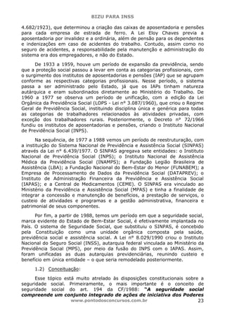 BIZU PARA INSS
www.pontodosconcursos.com.br 23
4.682/1923), que determinou a criação das caixas de aposentadoria e pensões
para cada empresa de estrada de ferro. A Lei Eloy Chaves previa a
aposentadoria por invalidez e a ordinária, além de pensão para os dependentes
e indenizações em caso de acidentes do trabalho. Contudo, assim como no
seguro de acidentes, a responsabilidade pela manutenção e administração do
sistema era dos empregadores, e não do Estado.
De 1933 a 1959, houve um período de expansão da previdência, sendo
que a proteção social passou a levar em conta as categorias profissionais, com
o surgimento dos institutos de aposentadorias e pensões (IAP) que se agrupam
conforme as respectivas categorias profissionais. Nesse período, o sistema
passa a ser administrado pelo Estado, já que os IAPs tinham natureza
autárquica e eram subordinados diretamente ao Ministério do Trabalho. De
1960 a 1977 se observa um período de unificação, com a edição da Lei
Orgânica da Previdência Social (LOPS - Lei n° 3.087/1960), que criou o Regime
Geral de Previdência Social, instituindo disciplina única e genérica para todas
as categorias de trabalhadores relacionados às atividades privadas, com
exceção dos trabalhadores rurais. Posteriormente, o Decreto n° 72/1966
fundiu os institutos de aposentadorias e pensões, criando o Instituto Nacional
de Previdência Social (INPS).
Na sequência, de 1977 a 1988 vemos um período de reestruturação, com
a instituição do Sistema Nacional de Previdência e Assistência Social (SINPAS)
através da Lei n° 6.439/1977. O SINPAS agregava sete entidades: o Instituto
Nacional de Previdência Social (INPS); o Instituto Nacional de Assistência
Médica da Previdência Social (INAMPS); a Fundação Legião Brasileira de
Assistência (LBA); a Fundação Nacional do Bem-Estar do Menor (FUNABEM); a
Empresa de Processamento de Dados da Previdência Social (DATAPREV); o
Instituto de Administração Financeira da Previdência e Assistência Social
(IAPAS); e a Central de Medicamentos (CEME). O SINPAS era vinculado ao
Ministério da Previdência e Assistência Social (MPAS) e tinha a finalidade de
integrar a concessão e manutenção de benefícios, a prestação de serviços, o
custeio de atividades e programas e a gestão administrativa, financeira e
patrimonial de seus componentes.
Por fim, a partir de 1988, temos um período em que a seguridade social,
marca evidente do Estado de Bem-Estar Social, é efetivamente implantada no
País. O sistema de Seguridade Social, que substituiu o SINPAS, é concebido
pela Constituição como uma unidade orgânica composta pela saúde,
previdência social e assistência social. A Lei n° 8.029/1990 criou o Instituto
Nacional do Seguro Social (INSS), autarquia federal vinculada ao Ministério da
Previdência Social (MPS), por meio da fusão do INPS com o IAPAS. Assim,
foram unificadas as duas autarquias previdenciárias, reunindo custeio e
benefício em única entidade – o que seria remodelado posteriormente.
1.2) Conceituação:
Esse tópico está muito atrelado às disposições constitucionais sobre a
seguridade social. Primeiramente, o mais importante é o conceito de
seguridade social do art. 194 da CF/1988: “A seguridade social
compreende um conjunto integrado de ações de iniciativa dos Poderes
 