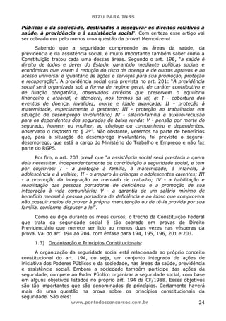 BIZU PARA INSS
www.pontodosconcursos.com.br 24
Públicos e da sociedade, destinadas a assegurar os direitos relativos à
saúde, à previdência e à assistência social”. Com certeza esse artigo vai
ser cobrado em pelo menos uma questão da prova! Memorize-o!
Sabendo que a seguridade compreende as áreas da saúde, da
previdência e da assistência social, é muito importante também saber como a
Constituição tratou cada uma dessas áreas. Segundo o art. 196, “a saúde é
direito de todos e dever do Estado, garantido mediante políticas sociais e
econômicas que visem à redução do risco de doença e de outros agravos e ao
acesso universal e igualitário às ações e serviços para sua promoção, proteção
e recuperação”. A previdência social está prevista no art. 201: “A previdência
social será organizada sob a forma de regime geral, de caráter contributivo e
de filiação obrigatória, observados critérios que preservem o equilíbrio
financeiro e atuarial, e atenderá, nos termos da lei, a: I - cobertura dos
eventos de doença, invalidez, morte e idade avançada; II - proteção à
maternidade, especialmente à gestante; III - proteção ao trabalhador em
situação de desemprego involuntário; IV - salário-família e auxílio-reclusão
para os dependentes dos segurados de baixa renda; V - pensão por morte do
segurado, homem ou mulher, ao cônjuge ou companheiro e dependentes,
observado o disposto no § 2º”. Não obstante, veremos na parte de benefícios
que, para a situação de desemprego involuntário, foi previsto o seguro-
desemprego, que está a cargo do Ministério do Trabalho e Emprego e não faz
parte do RGPS.
Por fim, o art. 203 prevê que “a assistência social será prestada a quem
dela necessitar, independentemente de contribuição à seguridade social, e tem
por objetivos: I - a proteção à família, à maternidade, à infância, à
adolescência e à velhice; II - o amparo às crianças e adolescentes carentes; III
- a promoção da integração ao mercado de trabalho; IV - a habilitação e
reabilitação das pessoas portadoras de deficiência e a promoção de sua
integração à vida comunitária; V - a garantia de um salário mínimo de
benefício mensal à pessoa portadora de deficiência e ao idoso que comprovem
não possuir meios de prover à própria manutenção ou de tê-la provida por sua
família, conforme dispuser a lei”.
Como eu digo durante os meus cursos, o trecho da Constituição Federal
que trata da seguridade social é tão cobrado em provas de Direito
Previdenciário que merece ser lido ao menos duas vezes nas vésperas da
prova. Vai do art. 194 ao 204, com ênfase para 194, 195, 196, 201 e 203.
1.3) Organização e Princípios Constitucionais:
A organização da seguridade social está relacionada ao próprio conceito
constitucional do art. 194, ou seja, um conjunto integrado de ações de
iniciativa dos Poderes Públicos e da sociedade, nas áreas da saúde, previdência
e assistência social. Embora a sociedade também participe das ações da
seguridade, compete ao Poder Público organizar a seguridade social, com base
em alguns objetivos listados no próprio art. 194 da CF/1988. Esses objetivos
são tão importantes que são denominados de princípios. Certamente haverá
mais de uma questão na prova sobre os princípios constitucionais da
seguridade. São eles:
 