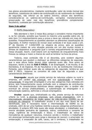 BIZU PARA INSS
www.pontodosconcursos.com.br 26
nos planos previdenciários, mediante contribuição; valor da renda mensal dos
benefícios, substitutos do salário-de-contribuição ou do rendimento do trabalho
do segurado, não inferior ao do salário mínimo; cálculo dos benefícios
considerando-se os salários-de-contribuição, corrigidos monetariamente;
preservação do valor real dos benefícios; previdência complementar
facultativa, custeada por contribuição adicional.
Item 3 do edital:
3) RGPS (Segurados):
Não abordarei o item 2 nesse Bizu porque o considero menos importante
e, se for cobrado, acredito que haverá no máximo uma questão sobre ele. Já
este item 3 é importantíssimo para a prova e deve ser cobrado em mais de 5
questões. Frequentemente as questões abordam as diferentes classificações de
segurados. A melhor maneira de revisar esse conteúdo é ler duas vezes o art.
9° do Decreto n° 3.048/1999 na véspera da prova, pois as questões
geralmente tratam de uma situação prevista em um dos muitos incisos e
alíneas do dispositivo e pergunta qual o correto enquadramento do segurado
nessa situação. Assim, você estará com as hipóteses de enquadramento mais
frescas na cabeça e maior a chance de você se lembrar na hora da prova.
Todavia, esse conteúdo não é só decoreba, pois existem algumas
características que ajudam a distinguir as diferentes categorias de segurado,
que a essa altura todos devem estar sabendo quais são. Para quem se
esquecer, tenho a dica do EAD É FÁCIL: E de Empregado, A de Avulso, D de
Doméstico, É de Especial, FÁ de Facultativo e CIL de Contribuinte Individual.
Portanto, para lembrar quais são as categorias de segurado, lembre-se que
EAD É FÁCIL. Vejamos os conceitos de cada tipo de segurado e suas
características distintivas:
Empregado: aquele que presta serviço de natureza urbana ou rural a
empresa, em caráter não eventual, sob sua subordinação e mediante
remuneração. O segurado empregado é uma das categorias mais cobradas em
prova, pois frequentemente causa confusão com a categoria de contribuinte
individual. As características distintivas dessa categoria são: o caráter não
eventual do serviço (habitualidade), a subordinação ao empregador e a
remuneração (salário), definindo o vínculo empregatício.
Avulso: aquele que, sindicalizado ou não, presta serviço de natureza
urbana ou rural, a diversas empresas, sem vínculo empregatício, com a
intermediação obrigatória do órgão gestor de mão-de-obra (OGMO) ou do
sindicato da categoria. O trabalhador avulso é um dos mais fáceis de ser
identificado, pois é necessário haver a intermediação do OGMO ou do
sindicato, além de ser uma hipótese restrita a poucas categorias profissionais e
atividades. O próprio RPS lista quais são essas atividades: o trabalhador que
exerce atividade portuária de capatazia, estiva, conferência e conserto de
carga, vigilância de embarcação e bloco; o trabalhador de estiva de
mercadorias de qualquer natureza, inclusive carvão e minério; o trabalhador
em alvarenga (embarcação para carga e descarga de navios); o amarrador de
embarcação; o ensacador de café, cacau, sal e similares; o trabalhador na
 