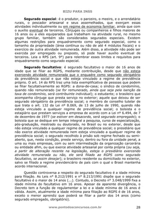 BIZU PARA INSS
www.pontodosconcursos.com.br 28
Segurado especial: é o produtor, o parceiro, o meeiro, e o arrendatário
rurais, o pescador artesanal e seus assemelhados, que exerçam essas
atividades individualmente ou em regime de economia familiar, ainda que com
o auxílio eventual de terceiros. Cônjuges ou companheiros e filhos maiores de
16 anos ou a eles equiparados que trabalham na atividade rural, no mesmo
grupo familiar, também são considerados segurados especiais. Existem
algumas restrições para enquadramento como segurado especial, como o
tamanho da propriedade (área contínua ou não de até 4 módulos fiscais) e o
exercício de outra atividade remunerada. Além disso, a atividade não pode ser
exercida por empregado ou preposto, só pode haver auxílio eventual de
terceiros. Leia o RPS (art. 9°) para relembrar esses limites e requisitos para
enquadramento como segurado especial.
Segurado facultativo: é segurado facultativo o maior de 16 anos de
idade que se filiar ao RGPS, mediante contribuição, desde que não esteja
exercendo atividade remunerada que o enquadre como segurado obrigatório
da previdência social e que não esteja vinculado a regime de previdência
próprio. O art. 14 do RPS traz uma lista exemplificativa de pessoas que podem
se filiar facultativamente ao RGPS: a dona-de-casa; o síndico de condomínio,
quando não remunerado (se for remunerado, ainda que seja pela isenção da
taxa de condomínio, será contribuinte individual); o estudante; o brasileiro que
acompanha cônjuge que presta serviço no exterior; aquele que deixou de ser
segurado obrigatório da previdência social; o membro de conselho tutelar de
que trata o art. 132 da Lei nº 8.069, de 13 de julho de 1990, quando não
esteja vinculado a qualquer regime de previdência social; o bolsista e o
estagiário que prestam serviços a empresa de acordo com a Lei nº 6.494, de 7
de dezembro de 1977 (se estiver em desacordo, será segurado empregado); o
bolsista que se dedique em tempo integral a pesquisa, curso de especialização,
pós-graduação, mestrado ou doutorado, no Brasil ou no exterior, desde que
não esteja vinculado a qualquer regime de previdência social; o presidiário que
não exerce atividade remunerada nem esteja vinculado a qualquer regime de
previdência social; o segurado recolhido à prisão sob regime fechado ou semi-
aberto, que, nesta condição, preste serviço, dentro ou fora da unidade penal, a
uma ou mais empresas, com ou sem intermediação da organização carcerária
ou entidade afim, ou que exerce atividade artesanal por conta própria (ou seja,
a partir de alteração recente na legislação, esteja o presidiário exercendo
atividade remunerada ou não, ele será filiado ao RGPS como segurado
facultativo, se assim desejar); o brasileiro residente ou domiciliado no exterior,
salvo se filiado a regime previdenciário de país com o qual o Brasil mantenha
acordo internacional.
Questão controversa a respeito do segurado facultativo é a idade mínima
para filiação. As Leis n° 8.212/1991 e n° 8.213/1991 dispõe que o segurado
facultativo é o maior de 14 anos (...). Contudo, o Decreto n° 3.048/1999 fixa a
idade mínima do facultativo em 16 anos. Apesar da aparente divergência, o
Decreto tem a função de regulamentar a lei e a idade mínima de 16 anos é
válida. Assim, atualmente a idade mínima para filiação ao RGPS é de 16 anos,
exceto o menor aprendiz que poderá se filiar a partir dos 14 anos (como
segurado empregado, obrigatório).
 