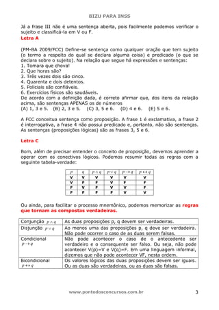 BIZU PARA INSS
www.pontodosconcursos.com.br 3
Já a frase III não é uma sentença aberta, pois facilmente podemos verificar o
sujeito e classificá-la em V ou F.
Letra A
(PM-BA 2009/FCC) Define-se sentença como qualquer oração que tem sujeito
(o termo a respeito do qual se declara alguma coisa) e predicado (o que se
declara sobre o sujeito). Na relação que segue há expressões e sentenças:
1. Tomara que chova!
2. Que horas são?
3. Três vezes dois são cinco.
4. Quarenta e dois detentos.
5. Policiais são confiáveis.
6. Exercícios físicos são saudáveis.
De acordo com a definição dada, é correto afirmar que, dos itens da relação
acima, são sentenças APENAS os de números
(A) 1, 3 e 5. (B) 2, 3 e 5. (C) 3, 5 e 6. (D) 4 e 6. (E) 5 e 6.
A FCC conceitua sentença como proposição. A frase 1 é exclamativa, a frase 2
é interrogativa, a frase 4 não possui predicado e, portanto, não são sentenças.
As sentenças (proposições lógicas) são as frases 3, 5 e 6.
Letra C
Bom, além de precisar entender o conceito de proposição, devemos aprender a
operar com os conectivos lógicos. Podemos resumir todas as regras com a
seguinte tabela-verdade:
Ou ainda, para facilitar o processo mnemônico, podemos memorizar as regras
que tornam as compostas verdadeiras.
Conjunção qp ∧ As duas proposições p, q devem ser verdadeiras.
Disjunção qp ∨ Ao menos uma das proposições p, q deve ser verdadeira.
Não pode ocorrer o caso de as duas serem falsas.
Condicional
qp →
Não pode acontecer o caso de o antecedente ser
verdadeiro e o consequente ser falso. Ou seja, não pode
acontecer V(p)=V e V(q)=F. Em uma linguagem informal,
dizemos que não pode acontecer VF, nesta ordem.
Bicondicional
p q↔
Os valores lógicos das duas proposições devem ser iguais.
Ou as duas são verdadeiras, ou as duas são falsas.
p q qp ∧ qp ∨ qp → p q↔
V V V V V V
V F F V F F
F V F V V F
F F F F V V
 