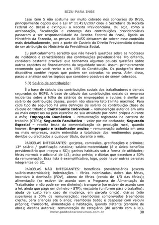 BIZU PARA INSS
www.pontodosconcursos.com.br 30
Esse item 5 não costuma ser muito cobrado nos concursos do INSS,
principalmente depois que a Lei n° 11.457/2007 criou a Secretaria da Receita
Federal do Brasil e extinguiu a Receita Previdenciária. Ou seja, como a
arrecadação, fiscalização e cobrança das contribuições previdenciárias
passaram a ser responsabilidade da Receita Federal do Brasil, ligada ao
Ministério da Fazenda, as provas do INSS deixaram de cobrar esse conteúdo
mais detalhadamente, pois a parte de Custeio do Direito Previdenciário deixou
de ser atribuição do Ministério da Previdência Social.
Eu particularmente acredito que não haverá questões sobre as hipóteses
de incidência e características das contribuições previdenciárias. No entanto,
considero bastante provável que tenhamos algumas poucas questões sobre
outros aspectos do financiamento da seguridade social. Assim, primeiramente
recomendo que você revise o art. 195 da Constituição. Os parágrafos desse
dispositivo contêm regras que podem ser cobradas na prova. Além disso,
passo a analisar outros tópicos que considero possíveis de serem cobrados.
5.3) Salário de contribuição:
É a base de cálculo das contribuições sociais dos trabalhadores e demais
segurados do RGPS. A base de cálculo das contribuições sociais da empresa
incidentes sobre a folha de salários de empregados e avulsos é similar ao
salário de contribuição desses, porém não observa teto (limite máximo). Para
cada tipo de segurado há uma definição de salário de contribuição (base de
cálculo do tributo): Contribuinte Individual – remuneração auferida em uma
ou mais empresas ou pelo exercício de sua atividade por conta própria durante
o mês; Empregado Doméstico – remuneração registrada na carteira de
trabalho (CTPS); Segurado Facultativo – valor por ele declarado; Segurado
Especial – receita bruta da comercialização da produção rural, quando
houver; Empregado e trabalhador avulso – remuneração auferida em uma
ou mais empresas, assim entendida a totalidade dos rendimentos pagos,
devidos ou creditados a qualquer título, durante o mês.
PARCELAS INTEGRANTES: gorjetas, comissões, gratificações e prêmios;
13° salário / gratificação natalina; salário-maternidade (é o único benefício
previdenciário que integra o SC); ganhos habituais sob a forma de utilidades;
férias normais e adicional de 1/3; aviso prévio; e diárias que excedam a 50%
da remuneração. Essa lista é exemplificativa, logo, pode haver outras parcelas
integrantes do SC.
PARCELAS NÃO INTEGRANTES: benefícios previdenciários (exceto
salário-maternidade); indenizações – férias indenizadas, dobra das férias,
incentivo à demissão (PDV), abono de férias (venda de 1/3 das férias);
alimentação (se estiver de acordo com o Programa de Alimentação do
Trabalhador e não pode ser em dinheiro); transporte (se estiver de acordo com
a lei, ainda que pago em dinheiro - STF); vestuário (uniforme para o trabalho);
ajuda de custo (em caso de mudança, em parcela única); diárias (não
superiores a 50% da remuneração); reembolsos comprovados (reembolso
creche, para crianças até 6 anos; reembolso babá; e despesas com veículo
próprio); transporte, alimentação e habitação, quando distante (canteiro de
obra); direitos autorais; remuneração de estagiário (de acordo com a lei).
 
