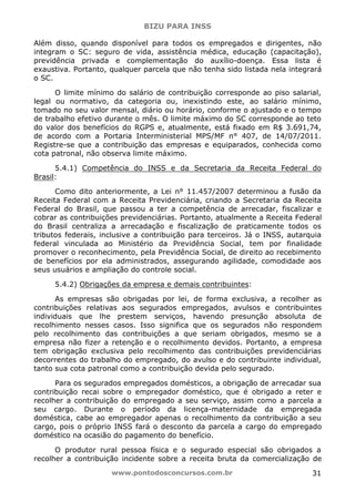 BIZU PARA INSS
www.pontodosconcursos.com.br 31
Além disso, quando disponível para todos os empregados e dirigentes, não
integram o SC: seguro de vida, assistência médica, educação (capacitação),
previdência privada e complementação do auxílio-doença. Essa lista é
exaustiva. Portanto, qualquer parcela que não tenha sido listada nela integrará
o SC.
O limite mínimo do salário de contribuição corresponde ao piso salarial,
legal ou normativo, da categoria ou, inexistindo este, ao salário mínimo,
tomado no seu valor mensal, diário ou horário, conforme o ajustado e o tempo
de trabalho efetivo durante o mês. O limite máximo do SC corresponde ao teto
do valor dos benefícios do RGPS e, atualmente, está fixado em R$ 3.691,74,
de acordo com a Portaria Interministerial MPS/MF n° 407, de 14/07/2011.
Registre-se que a contribuição das empresas e equiparados, conhecida como
cota patronal, não observa limite máximo.
5.4.1) Competência do INSS e da Secretaria da Receita Federal do
Brasil:
Como dito anteriormente, a Lei n° 11.457/2007 determinou a fusão da
Receita Federal com a Receita Previdenciária, criando a Secretaria da Receita
Federal do Brasil, que passou a ter a competência de arrecadar, fiscalizar e
cobrar as contribuições previdenciárias. Portanto, atualmente a Receita Federal
do Brasil centraliza a arrecadação e fiscalização de praticamente todos os
tributos federais, inclusive a contribuição para terceiros. Já o INSS, autarquia
federal vinculada ao Ministério da Previdência Social, tem por finalidade
promover o reconhecimento, pela Previdência Social, de direito ao recebimento
de benefícios por ela administrados, assegurando agilidade, comodidade aos
seus usuários e ampliação do controle social.
5.4.2) Obrigações da empresa e demais contribuintes:
As empresas são obrigadas por lei, de forma exclusiva, a recolher as
contribuições relativas aos segurados empregados, avulsos e contribuintes
individuais que lhe prestem serviços, havendo presunção absoluta de
recolhimento nesses casos. Isso significa que os segurados não respondem
pelo recolhimento das contribuições a que seriam obrigados, mesmo se a
empresa não fizer a retenção e o recolhimento devidos. Portanto, a empresa
tem obrigação exclusiva pelo recolhimento das contribuições previdenciárias
decorrentes do trabalho do empregado, do avulso e do contribuinte individual,
tanto sua cota patronal como a contribuição devida pelo segurado.
Para os segurados empregados domésticos, a obrigação de arrecadar sua
contribuição recai sobre o empregador doméstico, que é obrigado a reter e
recolher a contribuição do empregado a seu serviço, assim como a parcela a
seu cargo. Durante o período da licença-maternidade da empregada
doméstica, cabe ao empregador apenas o recolhimento da contribuição a seu
cargo, pois o próprio INSS fará o desconto da parcela a cargo do empregado
doméstico na ocasião do pagamento do benefício.
O produtor rural pessoa física e o segurado especial são obrigados a
recolher a contribuição incidente sobre a receita bruta da comercialização de
 
