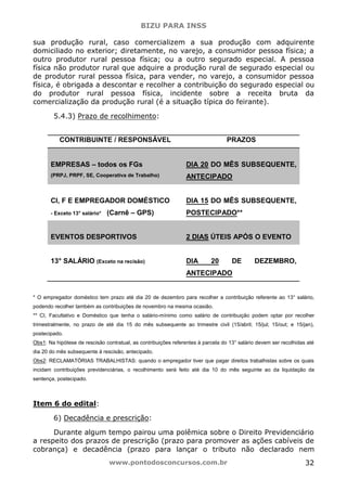 BIZU PARA INSS
www.pontodosconcursos.com.br 32
sua produção rural, caso comercializem a sua produção com adquirente
domiciliado no exterior; diretamente, no varejo, a consumidor pessoa física; a
outro produtor rural pessoa física; ou a outro segurado especial. A pessoa
física não produtor rural que adquire a produção rural de segurado especial ou
de produtor rural pessoa física, para vender, no varejo, a consumidor pessoa
física, é obrigada a descontar e recolher a contribuição do segurado especial ou
do produtor rural pessoa física, incidente sobre a receita bruta da
comercialização da produção rural (é a situação típica do feirante).
5.4.3) Prazo de recolhimento:
CONTRIBUINTE / RESPONSÁVEL PRAZOS
EMPRESAS – todos os FGs
(PRPJ, PRPF, SE, Cooperativa de Trabalho)
DIA 20 DO MÊS SUBSEQUENTE,
ANTECIPADO
CI, F E EMPREGADOR DOMÉSTICO
- Exceto 13° salário* (Carnê – GPS)
DIA 15 DO MÊS SUBSEQUENTE,
POSTECIPADO**
EVENTOS DESPORTIVOS 2 DIAS ÚTEIS APÓS O EVENTO
13° SALÁRIO (Exceto na recisão) DIA 20 DE DEZEMBRO,
ANTECIPADO
* O empregador doméstico tem prazo até dia 20 de dezembro para recolher a contribuição referente ao 13° salário,
podendo recolher também as contribuições de novembro na mesma ocasião.
** CI, Facultativo e Doméstico que tenha o salário-mínimo como salário de contribuição podem optar por recolher
trimestralmente, no prazo de até dia 15 do mês subsequente ao trimestre civil (15/abril; 15/jul; 15/out; e 15/jan),
postecipado.
Obs1: Na hipótese de rescisão contratual, as contribuições referentes à parcela do 13° salário devem ser recolhidas até
dia 20 do mês subsequente à rescisão, antecipado.
Obs2: RECLAMATÓRIAS TRABALHISTAS: quando o empregador tiver que pagar direitos trabalhistas sobre os quais
incidam contribuições previdenciárias, o recolhimento será feito até dia 10 do mês seguinte ao da liquidação da
sentença, postecipado.
Item 6 do edital:
6) Decadência e prescrição:
Durante algum tempo pairou uma polêmica sobre o Direito Previdenciário
a respeito dos prazos de prescrição (prazo para promover as ações cabíveis de
cobrança) e decadência (prazo para lançar o tributo não declarado nem
 