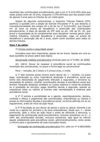 BIZU PARA INSS
www.pontodosconcursos.com.br 33
recolhido) das contribuições previdenciárias, pois a Lei n° 8.212/1991 dizia que
esses prazos eram de 10 anos, enquanto o CTN afirmava que tais prazos eram
de apenas 5 anos para os tributos de um modo geral.
Depois de algumas controvérsias, o Supremo Tribunal Federal (STF)
pacificou a questão com a edição da Súmula Vinculante n° 8, que declarou a
inconstitucionalidade dos artigos 45 e 46 da Lei n° 8.212/1991, que fixavam
em 10 anos os prazos de decadência e prescrição das contribuições
previdenciárias. A base da decisão do STF está no art. 146 da CF, III, que
prevê a necessidade de lei complementar para disciplinar normas gerais sobre
matéria tributária, incluindo decadência e prescrição. Logo, os prazos de
decadência e prescrição são de 5 anos, assim como acontece para todos os
demais tributos.
Item 7 do edital:
7) Crimes contra a seguridade social:
Considero esse item importante, apesar de ser breve. Aposto em uma ou
duas questões na prova sobre esse tópico.
Apropriação indébita previdenciária (Incluído pela Lei nº 9.983, de 2000)
Art. 168-A. Deixar de repassar à previdência social as contribuições
recolhidas dos contribuintes, no prazo e forma legal ou convencional:
Pena – reclusão, de 2 (dois) a 5 (cinco) anos, e multa.
§ 1° Nas mesmas penas incorre quem deixar de: I – recolher, no prazo
legal, contribuição ou outra importância destinada à previdência social que
tenha sido descontada de pagamento efetuado a segurados, a terceiros ou
arrecadada do público; recolher contribuições devidas à previdência social que
tenham integrado despesas contábeis ou custos relativos à venda de produtos
ou à prestação de serviços; pagar benefício devido a segurado, quando as
respectivas cotas ou valores já tiverem sido reembolsados à empresa pela
previdência social.
§ 2° É extinta a punibilidade se o agente, espontaneamente, declara,
confessa e efetua o pagamento das contribuições, importâncias ou valores e
presta as informações devidas à previdência social, na forma definida em lei ou
regulamento, antes do início da ação fiscal.
§ 3° É facultado ao juiz deixar de aplicar a pena ou aplicar somente a de
multa se o agente for primário e de bons antecedentes, desde que: I – tenha
promovido, após o início da ação fiscal e antes de oferecida a denúncia, o
pagamento da contribuição social previdenciária, inclusive acessórios; ou II – o
valor das contribuições devidas, inclusive acessórios, seja igual ou inferior
àquele estabelecido pela previdência social, administrativamente, como sendo
o mínimo para o ajuizamento de suas execuções fiscais.
Sonegação de contribuição previdenciária (Inc. pela Lei nº 9.983/2000)
 