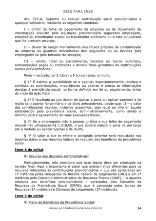 BIZU PARA INSS
www.pontodosconcursos.com.br 34
Art. 337-A. Suprimir ou reduzir contribuição social previdenciária e
qualquer acessório, mediante as seguintes condutas:
I – omitir de folha de pagamento da empresa ou de documento de
informações previsto pela legislação previdenciária segurados empregado,
empresário, trabalhador avulso ou trabalhador autônomo ou a este equiparado
que lhe prestem serviços;
II – deixar de lançar mensalmente nos títulos próprios da contabilidade
da empresa as quantias descontadas dos segurados ou as devidas pelo
empregador ou pelo tomador de serviços;
III – omitir, total ou parcialmente, receitas ou lucros auferidos,
remunerações pagas ou creditadas e demais fatos geradores de contribuições
sociais previdenciárias:
Pena – reclusão, de 2 (dois) a 5 (cinco) anos, e multa.
§ 1° É extinta a punibilidade se o agente, espontaneamente, declara e
confessa as contribuições, importâncias ou valores e presta as informações
devidas à previdência social, na forma definida em lei ou regulamento, antes
do início da ação fiscal.
§ 2° É facultado ao juiz deixar de aplicar a pena ou aplicar somente a de
multa se o agente for primário e de bons antecedentes, desde que: II – o valor
das contribuições devidas, inclusive acessórios, seja igual ou inferior àquele
estabelecido pela previdência social, administrativamente, como sendo o
mínimo para o ajuizamento de suas execuções fiscais.
§ 3° Se o empregador não é pessoa jurídica e sua folha de pagamento
mensal não ultrapassa R$ 1.510,00, o juiz poderá reduzir a pena de um terço
até a metade ou aplicar apenas a de multa.
§ 4° O valor a que se refere o parágrafo anterior será reajustado nas
mesmas datas e nos mesmos índices do reajuste dos benefícios da previdência
social.
Item 8 do edital:
8) Recurso das decisões administrativas:
Particularmente, não considero que esse tópico deve ser priorizado na
revisão final. Aqui o importante é saber que existem ritos diferentes para os
recursos referentes às contribuições previdenciárias – que são apreciadas em
1ª instância pelas Delegacias da Receita Federal de Julgamento (DRJ) e em 2ª
instância pelo Conselho Administrativo de Recursos Fiscais (CARF) – e àqueles
relativos aos benefícios previdenciários – apreciados pelo Conselho de
Recursos da Previdência Social (CRPS), que é composto pelas Juntas de
Recursos (1ª instância) e Câmaras de Julgamento (2ª instância).
Item 9 do edital:
9) Plano de Benefícios da Previdência Social:
 