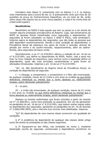 BIZU PARA INSS
www.pontodosconcursos.com.br 35
Considero esse tópico 9, juntamente com os tópicos 1 e 3, os tópicos
mais importantes para a prova do dia 12. É praticamente certo que mais de 20
questões da prova de Conhecimentos Específicos, de um total de 40, serão
sobre esses três tópicos (se eu errar meus palpites, a culpa é da minha bola de
cristal enferrujada!).
Beneficiários:
Beneficiário do RGPS é todo aquele que tem ou possa vir a ter direito de
receber alguma prestação previdenciária do Regime. Logo, são beneficiários do
RGPS as pessoas físicas classificadas como segurados e dependentes. Os
segurados já foram estudados no tópico 3 (EAD É FÁCIL, está lembrado?).
Vejamos agora os dependentes dos segurados, que são todas as pessoas que
dele dependam economicamente. Devido a essa condição de dependentes, a
Previdência Social dá cobertura nos casos de morte e reclusão, através da
pensão por morte e do auxílio-reclusão, respectivamente, além do salário-
família, para segurados de baixa renda.
Recentemente, a Lei n° 12.470/2011 alterou a redação do art. 16 da Lei
n° 8.213/1991, que define os dependentes do RGPS. Assim, vale a pena nos
fixar na nova redação do dispositivo, para vermos como a legislação define os
dependentes, quais são suas principais características e quais foram as
alterações introduzidas. Vejamos o art. 16 da Lei n° 8.213/1991:
“Art. 16. São beneficiários do Regime Geral de Previdência Social, na
condição de dependentes do segurado:
I – o cônjuge, a companheira, o companheiro e o filho não emancipado,
de qualquer condição, menor de 21 (vinte e um) anos ou inválido ou que tenha
deficiência intelectual ou mental que o torne absoluta ou relativamente
incapaz, assim declarado judicialmente;
II – os pais;
III – o irmão não emancipado, de qualquer condição, menor de 21 (vinte
e um) anos ou inválido ou que tenha deficiência intelectual ou mental que o
torne absoluta ou relativamente incapaz, assim declarado judicialmente”.
Destaco os trechos sublinhados que foram incluídos a partir da recente
Lei n° 12.460/2011, como será analisado na sequência. Em vez de apresentar
os parágrafos do art. 16 da Lei n° 8.212/1991, que trazem outras regras sobre
os dependentes dos segurados, apresento os parágrafos do art. 16 do Decreto
n° 3.048/1999 (RPS), pois o Decreto traz normas mais detalhadas. Vejamos:
“§1° Os dependentes de uma mesma classe concorrem em igualdade de
condições.
§ 2° A existência de dependente de qualquer das classes deste artigo
exclui do direito às prestações os das classes seguintes.
§ 3° Equiparam-se aos filhos, nas condições do inciso I, mediante
declaração escrita do segurado, comprovada a dependência econômica na
 