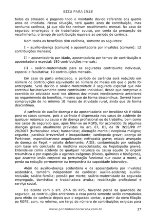 BIZU PARA INSS
www.pontodosconcursos.com.br 37
todos os atrasado e pagando todo o montante devido referente aos quatro
anos de imediato. Nessa situação, terá quatro anos de contribuição, mas
nenhuma carência, já que não fez nenhum recolhimento mensal. No caso de
segurado empregado e de trabalhador avulso, por conta da presunção de
recolhimento, o tempo de contribuição equivale ao período de carência.
Nem todos os benefícios têm carência, somente os seguintes:
I – auxílio-doença (comum) e aposentadoria por invalidez (comum): 12
contribuições mensais;
II – aposentadoria por idade, aposentadoria por tempo de contribuição e
aposentadoria especial: 180 contribuições mensais;
III – salário-maternidade para as seguradas contribuinte individual,
especial e facultativa: 10 contribuições mensais.
Em caso de parto antecipado, o período de carência será reduzido em
número de contribuições equivalente ao número de meses em que o parto foi
antecipado. Será devido o salário-maternidade à segurada especial que não
contribui facultativamente como contribuinte individual, desde que comprove o
exercício de atividade rural nos últimos dez meses imediatamente anteriores
ao requerimento do benefício, mesmo que de forma descontínua. Deverá haver
comprovação de no mínimo 10 meses de atividade rural, ainda que de forma
descontínua.
A carência do auxílio-doença e da aposentadoria por invalidez só é válida
para os casos comuns, pois a carência é dispensada nos casos de acidente de
qualquer natureza ou causa e de doença profissional ou do trabalho, bem como
nos casos de segurado que, após filiar-se ao RGPS, for acometido de algumas
doenças graves atualmente previstas no art. 67, III, da IN INSS/PR n°
20/2007 (turbeculose ativa; hanseníase; alienação mental; neoplasia maligna;
cegueira; paralisia irreversível e incapacitante; cardiopatia grave; doença de
Parkinson; espondiloartrose anquilosante; nefropatia grave; estado avançado
de doença de Paget – osteíte deformante; AIDS; contaminação por radiação
com base em conclusão da medicina especializada; ou hepatopatia grave).
Entende-se como acidente de qualquer natureza ou causa aquele de origem
traumática e por exposição a agentes exógenos (físicos, químicos e biológicos),
que acarrete lesão corporal ou perturbação funcional que cause a morte, a
perda ou redução permanente ou temporária da capacidade laborativa.
Além do auxílio-doença acidentário e da aposentadoria por invalidez
acidentária, também independem de carência: auxílio-acidente; auxílio-
reclusão; salário-família; pensão por morte; salário-maternidade da segurada
empregada, doméstica e trabalhadora avulsa; reabilitação profissional e
serviço social.
De acordo com o art. 27-A do RPS, havendo perda da qualidade de
segurado, as contribuições anteriores a essa perda somente serão computadas
para efeito de carência depois que o segurado contar, a partir da nova filiação
ao RGPS, com, no mínimo, um terço do número de contribuições exigidas para
 