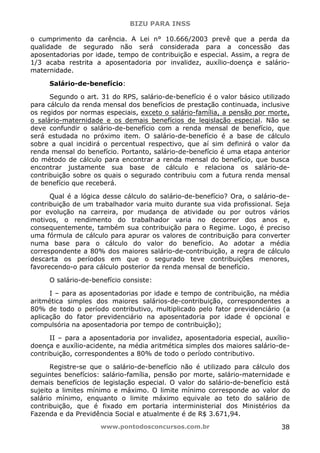 BIZU PARA INSS
www.pontodosconcursos.com.br 38
o cumprimento da carência. A Lei n° 10.666/2003 prevê que a perda da
qualidade de segurado não será considerada para a concessão das
aposentadorias por idade, tempo de contribuição e especial. Assim, a regra de
1/3 acaba restrita a aposentadoria por invalidez, auxílio-doença e salário-
maternidade.
Salário-de-benefício:
Segundo o art. 31 do RPS, salário-de-benefício é o valor básico utilizado
para cálculo da renda mensal dos benefícios de prestação continuada, inclusive
os regidos por normas especiais, exceto o salário-família, a pensão por morte,
o salário-maternidade e os demais benefícios de legislação especial. Não se
deve confundir o salário-de-benefício com a renda mensal de benefício, que
será estudada no próximo item. O salário-de-benefício é a base de cálculo
sobre a qual incidirá o percentual respectivo, que aí sim definirá o valor da
renda mensal do benefício. Portanto, salário-de-benefício é uma etapa anterior
do método de cálculo para encontrar a renda mensal do benefício, que busca
encontrar justamente sua base de cálculo e relaciona os salário-de-
contribuição sobre os quais o segurado contribuiu com a futura renda mensal
de benefício que receberá.
Qual é a lógica desse cálculo do salário-de-benefício? Ora, o salário-de-
contribuição de um trabalhador varia muito durante sua vida profissional. Seja
por evolução na carreira, por mudança de atividade ou por outros vários
motivos, o rendimento do trabalhador varia no decorrer dos anos e,
consequentemente, também sua contribuição para o Regime. Logo, é preciso
uma fórmula de cálculo para apurar os valores de contribuição para converter
numa base para o cálculo do valor do benefício. Ao adotar a média
correspondente a 80% dos maiores salário-de-contribuição, a regra de cálculo
descarta os períodos em que o segurado teve contribuições menores,
favorecendo-o para cálculo posterior da renda mensal de benefício.
O salário-de-benefício consiste:
I – para as aposentadorias por idade e tempo de contribuição, na média
aritmética simples dos maiores salários-de-contribuição, correspondentes a
80% de todo o período contributivo, multiplicado pelo fator previdenciário (a
aplicação do fator previdenciário na aposentadoria por idade é opcional e
compulsória na aposentadoria por tempo de contribuição);
II – para a aposentadoria por invalidez, aposentadoria especial, auxílio-
doença e auxílio-acidente, na média aritmética simples dos maiores salário-de-
contribuição, correspondentes a 80% de todo o período contributivo.
Registre-se que o salário-de-benefício não é utilizado para cálculo dos
seguintes benefícios: salário-família, pensão por morte, salário-maternidade e
demais benefícios de legislação especial. O valor do salário-de-benefício está
sujeito a limites mínimo e máximo. O limite mínimo corresponde ao valor do
salário mínimo, enquanto o limite máximo equivale ao teto do salário de
contribuição, que é fixado em portaria interministerial dos Ministérios da
Fazenda e da Previdência Social e atualmente é de R$ 3.671,94.
 