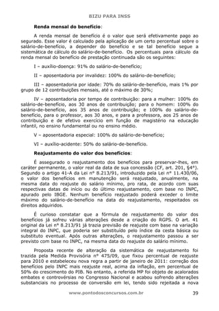 BIZU PARA INSS
www.pontodosconcursos.com.br 39
Renda mensal do benefício:
A renda mensal de benefício é o valor que será efetivamente pago ao
segurado. Esse valor é calculado pela aplicação de um certo percentual sobre o
salário-de-benefício, a depender do benefício e se tal benefício segue a
sistemática de cálculo do salário-de-benefício. Os percentuais para cálculo da
renda mensal do benefício de prestação continuada são os seguintes:
I – auxílio-doença: 91% do salário-de-benefício;
II – aposentadoria por invalidez: 100% do salário-de-benefício;
III – aposentadoria por idade: 70% do salário-de-benefício, mais 1% por
grupo de 12 contribuições mensais, até o máximo de 30%;
IV – aposentadoria por tempo de contribuição: para a mulher: 100% do
salário-de-benefício, aos 30 anos de contribuição; para o homem: 100% do
salário-de-benefício, aos 35 anos de contribuição; e 100% do salário-de-
benefício, para o professor, aos 30 anos, e para a professora, aos 25 anos de
contribuição e de efetivo exercício em função de magistério na educação
infantil, no ensino fundamental ou no ensino médio.
V – aposentadoria especial: 100% do salário-de-benefício;
VI – auxílio-acidente: 50% do salário-de-benefício.
Reajustamento do valor dos benefícios:
É assegurado o reajustamento dos benefícios para preservar-lhes, em
caráter permanente, o valor real da data de sua concessão (CF, art. 201, §4°).
Segundo o artigo 41-A da Lei n° 8.213/91, introduzido pela Lei n° 11.430/06,
o valor dos benefícios em manutenção será reajustado, anualmente, na
mesma data do reajuste do salário mínimo, pro rata, de acordo com suas
respectivas datas de início ou do último reajustamento, com base no INPC,
apurado pelo IBGE. Nenhum benefício reajustado poderá exceder o limite
máximo do salário-de-benefício na data do reajustamento, respeitados os
direitos adquiridos.
É curioso constatar que a fórmula de reajustamento do valor dos
benefícios já sofreu várias alterações desde a criação do RGPS. O art. 41
original da Lei n° 8.213/91 já trazia previsão de reajuste com base na variação
integral do INPC, que poderia ser substituído pelo índice da cesta básica ou
substituto eventual. Após outras alterações, o reajustamento passou a ser
previsto com base no INPC, na mesma data do reajuste do salário mínimo.
Proposta recente de alteração da sistemática de reajustamento foi
trazida pela Medida Provisória n° 475/09, que fixou percentual de reajuste
para 2010 e estabeleceu nova regra a partir de janeiro de 2011: correção dos
benefícios pelo INPC mais reajuste real, acima da inflação, em percentual de
50% do crescimento do PIB. No entanto, a referida MP foi objeto de acalorados
embates e controvérsias no Congresso Nacional e acabou sofrendo alterações
substanciais no processo de conversão em lei, tendo sido rejeitada a nova
 