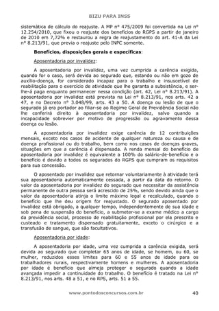BIZU PARA INSS
www.pontodosconcursos.com.br 40
sistemática de cálculo do reajuste. A MP n° 475/2009 foi convertida na Lei n°
12.254/2010, que fixou o reajuste dos benefícios do RGPS a partir de janeiro
de 2010 em 7,72% e restaurou a regra de reajustamento do art. 41-A da Lei
n° 8.213/91, que previa o reajuste pelo INPC somente.
Benefícios, disposições gerais e específicas:
Aposentadoria por invalidez:
A aposentadoria por invalidez, uma vez cumprida a carência exigida,
quando for o caso, será devida ao segurado que, estando ou não em gozo de
auxílio-doença, for considerado incapaz para o trabalho e insuscetível de
reabilitação para o exercício de atividade que lhe garanta a subsistência, e ser-
lhe-á paga enquanto permanecer nessa condição (art. 42, Lei n° 8.213/91). A
aposentadoria por invalidez está prevista na Lei n° 8.213/91, nos arts. 42 a
47, e no Decreto n° 3.048/99, arts. 43 a 50. A doença ou lesão de que o
segurado já era portador ao filiar-se ao Regime Geral de Previdência Social não
lhe conferirá direito à aposentadoria por invalidez, salvo quando a
incapacidade sobrevier por motivo de progressão ou agravamento dessa
doença ou lesão.
A aposentadoria por invalidez exige carência de 12 contribuições
mensais, exceto nos casos de acidente de qualquer natureza ou causa e de
doença profissional ou do trabalho, bem como nos casos de doenças graves,
situações em que a carência é dispensada. A renda mensal do benefício de
aposentadoria por invalidez é equivalente a 100% do salário-de-benefício e o
benefício é devido a todos os segurados do RGPS que cumpram os requisitos
para sua concessão.
O aposentado por invalidez que retornar voluntariamente à atividade terá
sua aposentadoria automaticamente cessada, a partir da data do retorno. O
valor da aposentadoria por invalidez do segurado que necessitar da assistência
permanente de outra pessoa será acrescido de 25%, sendo devido ainda que o
valor da aposentadoria atinja o limite máximo legal e recalculado, quando o
benefício que lhe deu origem for reajustado. O segurado aposentado por
invalidez está obrigado, a qualquer tempo, independentemente de sua idade e
sob pena de suspensão do benefício, a submeter-se a exame médico a cargo
da previdência social, processo de reabilitação profissional por ela prescrito e
custeado e tratamento dispensado gratuitamente, exceto o cirúrgico e a
transfusão de sangue, que são facultativos.
Aposentadoria por idade:
A aposentadoria por idade, uma vez cumprida a carência exigida, será
devida ao segurado que completar 65 anos de idade, se homem, ou 60, se
mulher, reduzidos esses limites para 60 e 55 anos de idade para os
trabalhadores rurais, respectivamente homens e mulheres. A aposentadoria
por idade é benefício que almeja proteger o segurado quando a idade
avançada impedir a continuidade do trabalho. O benefício é tratado na Lei n°
8.213/91, nos arts. 48 a 51, e no RPS, arts. 51 a 55.
 