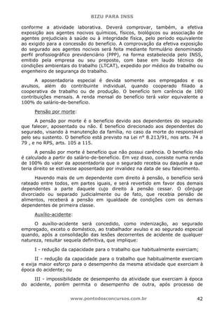 BIZU PARA INSS
www.pontodosconcursos.com.br 42
conforme a atividade laborativa. Deverá comprovar, também, a efetiva
exposição aos agentes nocivos químicos, físicos, biológicos ou associação de
agentes prejudiciais à saúde ou à integridade física, pelo período equivalente
ao exigido para a concessão do benefício. A comprovação da efetiva exposição
do segurado aos agentes nocivos será feita mediante formulário denominado
perfil profissiográfico previdenciário (PPP), na forma estabelecida pelo INSS,
emitido pela empresa ou seu preposto, com base em laudo técnico de
condições ambientais do trabalho (LTCAT), expedido por médico do trabalho ou
engenheiro de segurança do trabalho.
A aposentadoria especial é devida somente aos empregados e os
avulsos, além do contribuinte individual, quando cooperado filiado a
cooperativa de trabalho ou de produção. O benefício tem carência de 180
contribuições mensais. A renda mensal do benefício terá valor equivalente a
100% do salário-de-benefício.
Pensão por morte:
A pensão por morte é o benefício devido aos dependentes do segurado
que falecer, aposentado ou não. É benefício direcionado aos dependentes do
segurado, visando à manutenção da família, no caso da morte do responsável
pelo seu sustento. O benefício está previsto na Lei n° 8.213/91, nos arts. 74 a
79 , e no RPS, arts. 105 a 115.
A pensão por morte é benefício que não possui carência. O benefício não
é calculado a partir do salário-de-benefício. Em vez disso, consiste numa renda
de 100% do valor da aposentadoria que o segurado recebia ou daquela a que
teria direito se estivesse aposentado por invalidez na data de seu falecimento.
Havendo mais de um dependente com direito à pensão, o benefício será
rateado entre todos, em partes iguais, e será revertido em favor dos demais
dependentes a parte daquele cujo direito à pensão cessar. O cônjuge
divorciado ou separado judicialmente ou de fato, que recebia pensão de
alimentos, receberá a pensão em igualdade de condições com os demais
dependentes de primeira classe.
Auxílio-acidente:
O auxílio-acidente será concedido, como indenização, ao segurado
empregado, exceto o doméstico, ao trabalhador avulso e ao segurado especial
quando, após a consolidação das lesões decorrentes de acidente de qualquer
natureza, resultar sequela definitiva, que implique:
I - redução da capacidade para o trabalho que habitualmente exerciam;
II - redução da capacidade para o trabalho que habitualmente exerciam
e exija maior esforço para o desempenho da mesma atividade que exerciam à
época do acidente; ou
III - impossibilidade de desempenho da atividade que exerciam à época
do acidente, porém permita o desempenho de outra, após processo de
 