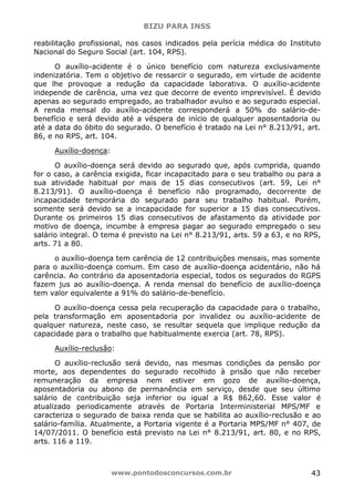 BIZU PARA INSS
www.pontodosconcursos.com.br 43
reabilitação profissional, nos casos indicados pela perícia médica do Instituto
Nacional do Seguro Social (art. 104, RPS).
O auxílio-acidente é o único benefício com natureza exclusivamente
indenizatória. Tem o objetivo de ressarcir o segurado, em virtude de acidente
que lhe provoque a redução da capacidade laborativa. O auxílio-acidente
independe de carência, uma vez que decorre de evento imprevisível. É devido
apenas ao segurado empregado, ao trabalhador avulso e ao segurado especial.
A renda mensal do auxílio-acidente corresponderá a 50% do salário-de-
benefício e será devido até a véspera de início de qualquer aposentadoria ou
até a data do óbito do segurado. O benefício é tratado na Lei n° 8.213/91, art.
86, e no RPS, art. 104.
Auxílio-doença:
O auxílio-doença será devido ao segurado que, após cumprida, quando
for o caso, a carência exigida, ficar incapacitado para o seu trabalho ou para a
sua atividade habitual por mais de 15 dias consecutivos (art. 59, Lei n°
8.213/91). O auxílio-doença é benefício não programado, decorrente de
incapacidade temporária do segurado para seu trabalho habitual. Porém,
somente será devido se a incapacidade for superior a 15 dias consecutivos.
Durante os primeiros 15 dias consecutivos de afastamento da atividade por
motivo de doença, incumbe à empresa pagar ao segurado empregado o seu
salário integral. O tema é previsto na Lei n° 8.213/91, arts. 59 a 63, e no RPS,
arts. 71 a 80.
o auxílio-doença tem carência de 12 contribuições mensais, mas somente
para o auxílio-doença comum. Em caso de auxílio-doença acidentário, não há
carência. Ao contrário da aposentadoria especial, todos os segurados do RGPS
fazem jus ao auxílio-doença. A renda mensal do benefício de auxílio-doença
tem valor equivalente a 91% do salário-de-benefício.
O auxílio-doença cessa pela recuperação da capacidade para o trabalho,
pela transformação em aposentadoria por invalidez ou auxílio-acidente de
qualquer natureza, neste caso, se resultar sequela que implique redução da
capacidade para o trabalho que habitualmente exercia (art. 78, RPS).
Auxílio-reclusão:
O auxílio-reclusão será devido, nas mesmas condições da pensão por
morte, aos dependentes do segurado recolhido à prisão que não receber
remuneração da empresa nem estiver em gozo de auxílio-doença,
aposentadoria ou abono de permanência em serviço, desde que seu último
salário de contribuição seja inferior ou igual a R$ 862,60. Esse valor é
atualizado periodicamente através de Portaria Interministerial MPS/MF e
caracteriza o segurado de baixa renda que se habilita ao auxílio-reclusão e ao
salário-família. Atualmente, a Portaria vigente é a Portaria MPS/MF n° 407, de
14/07/2011. O benefício está previsto na Lei n° 8.213/91, art. 80, e no RPS,
arts. 116 a 119.
 