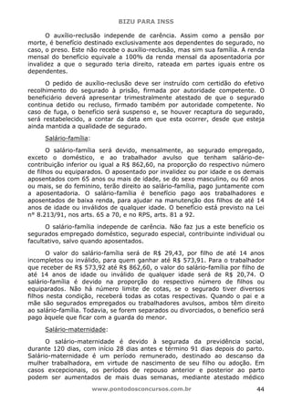 BIZU PARA INSS
www.pontodosconcursos.com.br 44
O auxílio-reclusão independe de carência. Assim como a pensão por
morte, é benefício destinado exclusivamente aos dependentes do segurado, no
caso, o preso. Este não recebe o auxílio-reclusão, mas sim sua família. A renda
mensal do benefício equivale a 100% da renda mensal da aposentadoria por
invalidez a que o segurado teria direito, rateada em partes iguais entre os
dependentes.
O pedido de auxílio-reclusão deve ser instruído com certidão do efetivo
recolhimento do segurado à prisão, firmada por autoridade competente. O
beneficiário deverá apresentar trimestralmente atestado de que o segurado
continua detido ou recluso, firmado também por autoridade competente. No
caso de fuga, o benefício será suspenso e, se houver recaptura do segurado,
será restabelecido, a contar da data em que esta ocorrer, desde que esteja
ainda mantida a qualidade de segurado.
Salário-família:
O salário-família será devido, mensalmente, ao segurado empregado,
exceto o doméstico, e ao trabalhador avulso que tenham salário-de-
contribuição inferior ou igual a R$ 862,60, na proporção do respectivo número
de filhos ou equiparados. O aposentado por invalidez ou por idade e os demais
aposentados com 65 anos ou mais de idade, se do sexo masculino, ou 60 anos
ou mais, se do feminino, terão direito ao salário-família, pago juntamente com
a aposentadoria. O salário-família é benefício pago aos trabalhadores e
aposentados de baixa renda, para ajudar na manutenção dos filhos de até 14
anos de idade ou inválidos de qualquer idade. O benefício está previsto na Lei
n° 8.213/91, nos arts. 65 a 70, e no RPS, arts. 81 a 92.
O salário-família independe de carência. Não faz jus a este benefício os
segurados empregado doméstico, segurado especial, contribuinte individual ou
facultativo, salvo quando aposentados.
O valor do salário-família será de R$ 29,43, por filho de até 14 anos
incompletos ou inválido, para quem ganhar até R$ 573,91. Para o trabalhador
que receber de R$ 573,92 até R$ 862,60, o valor do salário-família por filho de
até 14 anos de idade ou inválido de qualquer idade será de R$ 20,74. O
salário-família é devido na proporção do respectivo número de filhos ou
equiparados. Não há número limite de cotas, se o segurado tiver diversos
filhos nesta condição, receberá todas as cotas respectivas. Quando o pai e a
mãe são segurados empregados ou trabalhadores avulsos, ambos têm direito
ao salário-família. Todavia, se forem separados ou divorciados, o benefício será
pago àquele que ficar com a guarda do menor.
Salário-maternidade:
O salário-maternidade é devido à segurada da previdência social,
durante 120 dias, com início 28 dias antes e término 91 dias depois do parto.
Salário-maternidade é um período remunerado, destinado ao descanso da
mulher trabalhadora, em virtude de nascimento de seu filho ou adoção. Em
casos excepcionais, os períodos de repouso anterior e posterior ao parto
podem ser aumentados de mais duas semanas, mediante atestado médico
 