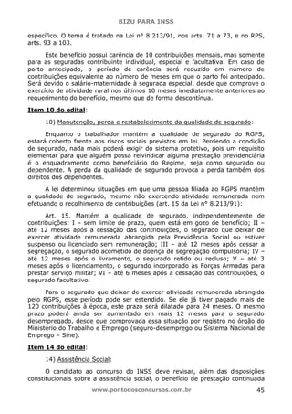 BIZU PARA INSS
www.pontodosconcursos.com.br 45
específico. O tema é tratado na Lei n° 8.213/91, nos arts. 71 a 73, e no RPS,
arts. 93 a 103.
Este benefício possui carência de 10 contribuições mensais, mas somente
para as seguradas contribuinte individual, especial e facultativa. Em caso de
parto antecipado, o período de carência será reduzido em número de
contribuições equivalente ao número de meses em que o parto foi antecipado.
Será devido o salário-maternidade à segurada especial, desde que comprove o
exercício de atividade rural nos últimos 10 meses imediatamente anteriores ao
requerimento do benefício, mesmo que de forma descontínua.
Item 10 do edital:
10) Manutenção, perda e restabelecimento da qualidade de segurado:
Enquanto o trabalhador mantém a qualidade de segurado do RGPS,
estará coberto frente aos riscos sociais previstos em lei. Perdendo a condição
de segurado, nada mais poderá exigir do sistema protetivo, pois um requisito
elementar para que alguém possa reivindicar alguma prestação previdenciária
é o enquadramento como beneficiário do Regime, seja como segurado ou
dependente. A perda da qualidade de segurado provoca a perda também dos
direitos dos dependentes.
A lei determinou situações em que uma pessoa filiada ao RGPS mantém
a qualidade de segurado, mesmo não exercendo atividade remunerada nem
efetuando o recolhimento de contribuições (art. 15 da Lei n° 8.213/91):
Art. 15. Mantém a qualidade de segurado, independentemente de
contribuições: I – sem limite de prazo, quem está em gozo de benefício; II –
até 12 meses após a cessação das contribuições, o segurado que deixar de
exercer atividade remunerada abrangida pela Previdência Social ou estiver
suspenso ou licenciado sem remuneração; III – até 12 meses após cessar a
segregação, o segurado acometido de doença de segregação compulsória; IV –
até 12 meses após o livramento, o segurado retido ou recluso; V – até 3
meses após o licenciamento, o segurado incorporado às Forças Armadas para
prestar serviço militar; VI – até 6 meses após a cessação das contribuições, o
segurado facultativo.
Para o segurado que deixar de exercer atividade remunerada abrangida
pelo RGPS, esse período pode ser estendido. Se ele já tiver pagado mais de
120 contribuições à época, este prazo será dilatado para 24 meses. O mesmo
prazo poderá ainda ser aumentado em mais 12 meses para o segurado
desempregado, desde que comprovada essa situação por registro no órgão do
Ministério do Trabalho e Emprego (seguro-desemprego ou Sistema Nacional de
Emprego – Sine).
Item 14 do edital:
14) Assistência Social:
O candidato ao concurso do INSS deve revisar, além das disposições
constitucionais sobre a assistência social, o benefício de prestação continuada
 