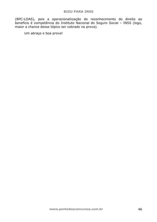 BIZU PARA INSS
www.pontodosconcursos.com.br 46
(BPC-LOAS), pois a operacionaliização do reconhecimento do direito ao
benefício é competência do Instituto Nacional do Seguro Social – INSS (logo,
maior a chance desse tópico ser cobrado na prova).
Um abraço e boa prova!
 