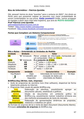 BIZU PARA INSS
www.pontodosconcursos.com.br 47
Bizu de Informática – Patrícia Quintão
Olá, pessoal! Vamos às dicas “quentes” para o certame do INSS”. Irei direto ao
Ponto para que possamos mapear os assuntos com maior probabilidade de
serem contemplados na sua prova. Estão prontos?? Então, vamos arregaçar
as mangas e partir para mais esta trajetória, que será de MUITO SUCESSO!
Profa
Patrícia Lima Quintão
patricia@pontodosconcursos.com.br
Twitter: http://www.twitter.com/pquintao
Facebook: http://www.facebook.com/patricia.quintao
Partes que Compõem um Sistema Computacional
Bits e Bytes – Entendendo as Unidades de Medida
Unidade Símbolo Valor
bit “b” minúsculo Menor unidade de informação manipulada por
um computador. Pode ser 0 ou 1.
Byte “B” maiúsculo É o conjunto de 8 bits.
Kilobyte KB = 210
bytes = 1.024 bytes.
Megabyte MB = 220
bytes = 1 KB x 1 KB = 1.024 KB.
Gigabyte GB = 230
bytes = 1.024 MB
Terabyte TB 240
bytes = 1.024 GB
Componente Unidade Característica Exemplo
Fax/Modem Kbps
(KiloBits por
Segundo)
Velocidade de transmissão e
recepção de dados por
intermédio do Modem
56 Kbps
BrOffice.Org (Writer, Calc, Impress)
• Suíte de programas de escritório livre (free software), disponível de forma
totalmente gratuita na Internet.
• Programas mais usuais do pacote BrOffice.org.
Calc
(Planilha)
Elaboração de planilhas, possibilitando agregar ao
documento cálculos, estatísticas e gráficos.
Writer
(Editor de
textos)
Edição de documentos em ambiente gráfico do
BrOffice.org, possibilitando realizar trabalhos similares aos
dos melhores processadores de texto do mercado.
Impress
(Apresentação)
Elaboração de apresentações dinâmicas de propostas,
relatórios e trabalhos em geral.
Ao formato de arquivos dá-se o nome de Open Document (Documento Aberto).
Principais extensões de arquivos do BrOffice.org:
 