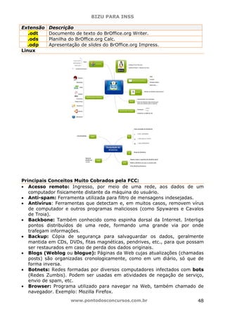 BIZU PARA INSS
www.pontodosconcursos.com.br 48
Extensão Descrição
.odt Documento de texto do BrOffice.org Writer.
.ods Planilha do BrOffice.org Calc.
.odp Apresentação de slides do BrOffice.org Impress.
Linux
Principais Conceitos Muito Cobrados pela FCC:
• Acesso remoto: Ingresso, por meio de uma rede, aos dados de um
computador fisicamente distante da máquina do usuário.
• Anti-spam: Ferramenta utilizada para filtro de mensagens indesejadas.
• Antivírus: Ferramentas que detectam e, em muitos casos, removem vírus
de computador e outros programas maliciosos (como Spywares e Cavalos
de Troia).
• Backbone: Também conhecido como espinha dorsal da Internet. Interliga
pontos distribuídos de uma rede, formando uma grande via por onde
trafegam informações.
• Backup: Cópia de segurança para salvaguardar os dados, geralmente
mantida em CDs, DVDs, fitas magnéticas, pendrives, etc., para que possam
ser restaurados em caso de perda dos dados originais.
• Blogs (Weblog ou blogue): Páginas da Web cujas atualizações (chamadas
posts) são organizadas cronologicamente, como em um diário, só que de
forma inversa.
• Botnets: Redes formadas por diversos computadores infectados com bots
(Redes Zumbis). Podem ser usadas em atividades de negação de serviço,
envio de spam, etc.
• Browser: Programa utilizado para navegar na Web, também chamado de
navegador. Exemplo: Mozilla Firefox.
 