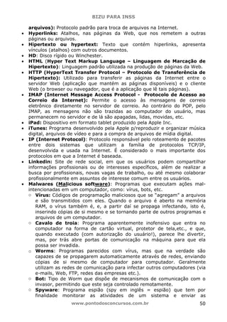BIZU PARA INSS
www.pontodosconcursos.com.br 50
arquivos): Protocolo padrão para troca de arquivos na Internet.
• Hyperlinks: Atalhos, nas páginas da Web, que nos remetem a outras
páginas ou arquivos.
• Hipertexto ou hypertext: Texto que contém hiperlinks, apresenta
vínculos (atalhos) com outros documentos.
• HD: Disco rígido ou Winchester.
• HTML (Hyper Text Markup Language – Linguagem de Marcação de
Hipertexto): Linguagem padrão utilizada na produção de páginas da Web.
• HTTP (HyperText Transfer Protocol – Protocolo de Transferência de
Hipertexto): Utilizado para transferir as páginas da Internet entre o
servidor Web (aplicação que mantém as páginas disponíveis) e o cliente
Web (o browser ou navegador, que é a aplicação que lê tais páginas).
• IMAP (Internet Message Access Protocol - Protocolo de Acesso ao
Correio da Internet): Permite o acesso às mensagens de correio
eletrônico diretamente no servidor de correio. Ao contrário do POP, pelo
IMAP, as mensagens não são trazidas ao computador do usuário, mas
permanecem no servidor e de lá são apagadas, lidas, movidas, etc.
• iPad: Dispositivo em formato tablet produzido pela Apple Inc.
• iTunes: Programa desenvolvido pela Apple p/reproduzir e organizar música
digital, arquivos de vídeo e para a compra de arquivos de mídia digital.
• IP (Internet Protocol): Protocolo responsável pelo roteamento de pacotes
entre dois sistemas que utilizam a família de protocolos TCP/IP,
desenvolvida e usada na Internet. É considerado o mais importante dos
protocolos em que a Internet é baseada.
• Linkedin: Site de rede social, em que os usuários podem compartilhar
informações profissionais ou de interesses específicos, além de realizar a
busca por profissionais, novas vagas de trabalho, ou até mesmo colaborar
profissionalmente em assuntos de interesse comum entre os usuários.
• Malwares (Malicious software): Programas que executam ações mal-
intencionadas em um computador, como: vírus, bots, etc.
o Vírus: Códigos de programação maliciosos que se “agregam” a arquivos
e são transmitidos com eles. Quando o arquivo é aberto na memória
RAM, o vírus também é, e, a partir daí se propaga infectando, isto é,
inserindo cópias de si mesmo e se tornando parte de outros programas e
arquivos de um computador.
o Cavalo de troia: Programa aparentemente inofensivo que entra no
computador na forma de cartão virtual, protetor de tela,etc., e que,
quando executado (com autorização do usuário!), parece lhe divertir,
mas, por trás abre portas de comunicação na máquina para que ela
possa ser invadida.
o Worms: Programas parecidos com vírus, mas que na verdade são
capazes de se propagarem automaticamente através de redes, enviando
cópias de si mesmo de computador para computador. Geralmente
utilizam as redes de comunicação para infectar outros computadores (via
e-mails, Web, FTP, redes das empresas etc.).
o Bot: Tipo de Worm que dispõe de mecanismos de comunicação com o
invasor, permitindo que este seja controlado remotamente.
o Spyware: Programa espião (spy em inglês = espião) que tem por
finalidade monitorar as atividades de um sistema e enviar as
 