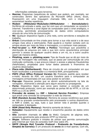 BIZU PARA INSS
www.pontodosconcursos.com.br 51
informações coletadas para terceiros.
• Macros: Programas (sequências de ações) que podem, por exemplo, ser
construídos dentro dos aplicativos do Microsoft Office (Word, Excel,
Powerpoint) em uma linguagem chamada VBA, com o intuito de
automatizar tarefas repetitivas.
• Modem (MOdulator-Modulador/DEModulator - Demodulador):
Periférico de entrada e saída, que faz com que um computador se conecte à
Internet. Transforma o sinal digital do computador para o sinal analógico, e
vice-versa, permitindo processamento de dados entre computadores
através de uma linha de comunicação.
• Nó: Qualquer dispositivo ligado a uma rede, como servidores e estações de
trabalho.
• Orkut: Comunidade on-line criada para tornar a sua vida social e a de seus
amigos mais ativa e estimulante. Pode ajudá-lo a manter contato com os
amigos atuais por meio de fotos e mensagens, e a conhecer mais pessoas.
• Peer-to-peer ou P2P (Ponto a Ponto): Tecnologia que possibilita a
distribuição de arquivos em rede e que tem como característica principal
permitir o acesso de qualquer usuário desta a um nó, ou a outro usuário
(peer) de maneira direta.
• Phishing, scam ou phishing scam: Tipo de fraude que se dá por meio do
envio de mensagem não solicitada, que se passa por comunicação de uma
instituição conhecida, e que procura induzir o acesso a páginas fraudulentas
(falsificadas), projetadas para furtar dados pessoais e financeiros de
usuários desavisados.
• Placa-mãe (Motherboard): Placa de circuito de um computador em que
ficam localizados o processador e a memória RAM, principalmente.
• POP3 (Post Office Protocol Version 3): Protocolo padrão para receber
e-mails. Através do POP, um usuário transfere para o computador as
mensagens armazenadas em sua caixa postal no servidor.
• Pop-ups: Pequenas janelas que se abrem automaticamente na tela do
navegador, chamando a atenção para algum assunto ou propaganda.
• Porta: Dispositivo lógico que serve para realizar a conexão de um
determinado protocolo, como por exemplo as portas 80 do HTTP, a 110 do
POP3 ou a 25 do SMTP.
• Provedor de acesso (ou ISP – Internet Service Provider): Empresa
que provê uma conexão do computador à rede da Internet.
• RAM (Random Access Memory): Memória de acesso randômico que pode
ser lida ou gravada constantemente pelo processador e outros dispositivos.
A RAM é volátil, ou seja, tudo o que estiver nela é perdido quando o
computador é desligado.
• ROM (Read Only Memory): Memória somente de leitura.
• Roteador: Equipamento que recebe e encaminha pacotes de dados entre
redes.
• Site (também chamado de sítio da Web): Conjunto de páginas web,
acessíveis geralmente pelo protocolo HTTP na Internet.
• Skype: Software gratuito e simples de utilizar que permite comunicação
pela Internet por meio de conexões VoIP (Voz sobre IP).
• SMTP (Simple Mail Transfer Protocol - Protocolo de Transferência
Simples de Correio): É um protocolo de envio de e-mail apenas. Com ele,
 
