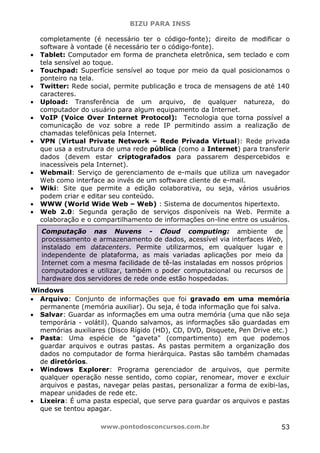 BIZU PARA INSS
www.pontodosconcursos.com.br 53
completamente (é necessário ter o código-fonte); direito de modificar o
software à vontade (é necessário ter o código-fonte).
• Tablet: Computador em forma de prancheta eletrônica, sem teclado e com
tela sensível ao toque.
• Touchpad: Superfície sensível ao toque por meio da qual posicionamos o
ponteiro na tela.
• Twitter: Rede social, permite publicação e troca de mensagens de até 140
caracteres.
• Upload: Transferência de um arquivo, de qualquer natureza, do
computador do usuário para algum equipamento da Internet.
• VoIP (Voice Over Internet Protocol): Tecnologia que torna possível a
comunicação de voz sobre a rede IP permitindo assim a realização de
chamadas telefônicas pela Internet.
• VPN (Virtual Private Network – Rede Privada Virtual): Rede privada
que usa a estrutura de uma rede pública (como a Internet) para transferir
dados (devem estar criptografados para passarem despercebidos e
inacessíveis pela Internet).
• Webmail: Serviço de gerenciamento de e-mails que utiliza um navegador
Web como interface ao invés de um software cliente de e-mail.
• Wiki: Site que permite a edição colaborativa, ou seja, vários usuários
podem criar e editar seu conteúdo.
• WWW (World Wide Web – Web) : Sistema de documentos hipertexto.
• Web 2.0: Segunda geração de serviços disponíveis na Web. Permite a
colaboração e o compartilhamento de informações on-line entre os usuários.
Windows
• Arquivo: Conjunto de informações que foi gravado em uma memória
permanente (memória auxiliar). Ou seja, é toda informação que foi salva.
• Salvar: Guardar as informações em uma outra memória (uma que não seja
temporária - volátil). Quando salvamos, as informações são guardadas em
memórias auxiliares (Disco Rígido (HD), CD, DVD, Disquete, Pen Drive etc.)
• Pasta: Uma espécie de "gaveta" (compartimento) em que podemos
guardar arquivos e outras pastas. As pastas permitem a organização dos
dados no computador de forma hierárquica. Pastas são também chamadas
de diretórios.
• Windows Explorer: Programa gerenciador de arquivos, que permite
qualquer operação nesse sentido, como copiar, renomear, mover e excluir
arquivos e pastas, navegar pelas pastas, personalizar a forma de exibi-las,
mapear unidades de rede etc.
• Lixeira: É uma pasta especial, que serve para guardar os arquivos e pastas
que se tentou apagar.
Computação nas Nuvens - Cloud computing: ambiente de
processamento e armazenamento de dados, acessível via interfaces Web,
instalado em datacenters. Permite utilizarmos, em qualquer lugar e
independente de plataforma, as mais variadas aplicações por meio da
Internet com a mesma facilidade de tê-las instaladas em nossos próprios
computadores e utilizar, também o poder computacional ou recursos de
hardware dos servidores de rede onde estão hospedadas.
 