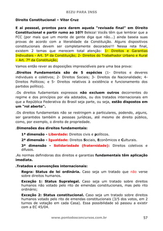 BIZU PARA INSS
www.pontodosconcursos.com.br 57
Direito Constitucional – Vítor Cruz
E aí pessoal, prontos para darem aquela “revisada final” em Direito
Constitucional e partir rumo ao 10?! Beleza! Vocês têm que lembrar que a
FCC (por mais que um monte de gente diga que não...) ainda baseia suas
provas de acordo com a literalidade da Constituição. Alguns dispositivos
constitucionais devem ser completamente decorados!!! Nessa reta final,
existem 2 temas que merecem total atenção: 1- Direitos e Garantias
Indivudiais - Art. 5º da Constituição; 2- Direitos do Trabalhador Urbano e Rural
– Art. 7º da Constituição;
Vamos então rever as disposições imprescidíveis para uma boa prova:
.Direitos Fundamentais são de 5 espécies (1- Direitos e deveres
individuais e coletivos; 2- Direitos Sociais; 3- Direitos da Nacionalidade; 4-
Direitos Políticos; e 5- Direitos relativos à existência e funcionamento dos
partidos político).
.Os direitos fudamentais expressos não excluem outros decorrentes do
regime e dos princípios por ela adotados, ou dos tratados internacionais em
que a República Federativa do Brasil seja parte, ou seja, estão dispostos em
um "rol aberto".
.Os direitos fundamentais não se restringem a particulares, podendo, alguns,
ser garantidos também a pessoas jurídicas, até mesmo de direito público,
como, por exemplo, o direito de propriedade.
.Dimensões dos direitos fundamentais:
1ª dimensão - Liberdade: Direitos civis e políticos.
2ª dimensão - Igualdade: Direitos Sociais, Econômicos e Culturais.
3ª dimensão - Solidariedade (fraternidade): Direitos coletivos e
difusos.
.As normas definidoras dos direitos e garantias fundamentais têm aplicação
imediata.
.Tratados e convenções internacionais:
Regra: Status de lei ordinária. Caso seja um tratado que não verse
sobre direitos humanos.
Exceção 1: Status Supralegal. Caso seja um tratado sobre direitos
humanos não votado pelo rito de emendas constitucionais, mas pelo rito
ordinário;
Exceção 2: Status constitucional. Caso seja um tratado sobre direitos
humanos votado pelo rito de emendas constitucionais (3/5 dos votos, em 2
turnos de votação em cada Casa). Essa possibilidade só passou a existir
com a EC 45/04.
 