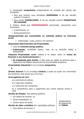 BIZU PARA INSS
www.pontodosconcursos.com.br 59
4. Paralisação compulsória (independente da vontade dos sócios) das
atividades:
Para que tenham suas atividades SUSPENSAS Só por decisão
judicial ("simples")
Para serem DISSOLVIDAS Só por decisão judicial TRANSITADA
EM JULGADO
5. Podem, desde que EXPRESSAMENTE autorizadas, representar seus
associados:
Judicialmente; ou
Extrajudicialmente.
.Desapropriação por necessidade ou utilidade pública ou interesse
social:
Indenização: Justa, prévia e em dinheiro;
.Requisição Administrativa da Propriedade:
Caso de iminente perigo público;
Indenização: ULTERIOR (após), mas, só se HOUVER DANO à
propriedade.
.Pequena Propriedade rural: Caberá à lei dispor sobre os meios de
financiar o seu desenvolvimento e:
Se trabalhada pela família Não pode ser objeto de penhora para o
pagamento de débitos decorrentes de sua atividade produtiva;
.Propriedade Industrial: É um privilégio temporário;
X
.Direito Autoral: É um privilégio vitalício e ainda vai poder ser transmitido
aos herdeiros, pelo tempo que a lei fixar;
.Prerrogativas do Juri:
a) a plenitude de defesa;
b) o sigilo das votações;
c) a soberania dos veredictos;
d) a competência para o julgamento dos crimes dolosos contra a
vida;
.Direito de Petição: Aos poderes públicos:
Em defesa de direitos; ou
Contra ilegalidade; ou
Contra abuso de poder.
.Direito de obter certidões: Em repartições públicas:
Para defesa de direitos; e
Independente
do pagamento
de TAXAS.
 