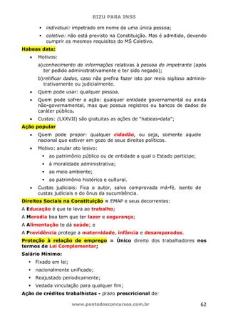 BIZU PARA INSS
www.pontodosconcursos.com.br 62
individual: impetrado em nome de uma única pessoa;
coletivo: não está previsto na Constituição. Mas é admitido, devendo
cumprir os mesmos requisitos do MS Coletivo.
Habeas data:
• Motivos:
a)conhecimento de informações relativas à pessoa do impetrante (após
ter pedido administrativamente e ter sido negado);
b)retificar dados, caso não prefira fazer isto por meio sigiloso adminis-
trativamente ou judicialmente.
• Quem pode usar: qualquer pessoa.
• Quem pode sofrer a ação: qualquer entidade governamental ou ainda
não-governamental, mas que possua registros ou bancos de dados de
caráter público.
• Custas: (LXXVII) são gratuitas as ações de “habeas-data”;
Ação popular
• Quem pode propor: qualquer cidadão, ou seja, somente aquele
nacional que estiver em gozo de seus direitos políticos.
• Motivo: anular ato lesivo:
ao patrimônio público ou de entidade a qual o Estado participe;
à moralidade administrativa;
ao meio ambiente;
ao patrimônio histórico e cultural.
• Custas judiciais: Fica o autor, salvo comprovada má-fé, isento de
custas judiciais e do ônus da sucumbência.
Direitos Sociais na Constituição = EMAP e seus decorrentes:
A Educação é que te leva ao trabalho;
A Moradia boa tem que ter lazer e segurança;
A Alimentação te dá saúde; e
A Previdência protege a maternidade, infância e desamparados.
Proteção à relação de emprego = Único direito dos trabalhadores nos
termos de Lei Complementar;
Salário Mínimo:
Fixado em lei;
nacionalmente unificado;
Reajustado periodicamente;
Vedada vinculação para qualquer fim;
Ação de créditos trabalhistas - prazo prescricional de:
 