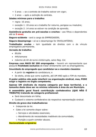BIZU PARA INSS
www.pontodosconcursos.com.br 63
5 anos → se o contrato de trabalho estiver em vigor;
2 anos → após a extinção do contrato.
Idades mínimas para o trabalho:
regra: 16 anos;
exceção 1: 18 anos se o trabalho for noturno, perigoso ou insalubre;
exceção 2: 14 anos se estiver na condição de aprendiz.
Assistência gratuita em pré-escolas e creches - aos filhos e dependentes
até os 5 anos;
Seguro-acidente - será a cargo do EMPREGADOR;
Seguro-desemprego - só se o desemprego for INVOLUNTÁRIO;
Trabalhador avulso - tem igualdade de direitos com o de vínculo
empregatício permanente.
Jornada de trabalho:
• 8h/dia
• 44h/semana
• máximo de 6h de turno ininterrupto, salvo Neg. Col.
Empresa com MAIS DE 200 empregados - haverá um representante que
possuirá finalidade exclusiva de tratar diretamente com os empregadores.
Imunidade do empregado que candidatar-se a mandato classista:
A partir do registro da candidatura; e
Se eleito, ainda que como suplente, até UM ANO após o FIM do mandato.
O poder público não pode interferir na organização sindical, mas, PODE
exigir o registro no órgão competente;
Apenas UM sindicato da mesma categoria por base territorial, e o
tamanho desta deve ser no mínimo referente à área de um Município.
A assembléia geral fixará contribuição confederativa (QUE NÃO É
TRIBUTO) tratando de categoria profissional:
♦ Será descontada em folha;
♦ Custeará o sistema confederativo da respectiva representação sindical.
Direito de greve dos trabalhadores:
Independe de lei.
Cabe a lei somente dispor sobre:
o Serviços e atividades essenciais;
o Atendimento de necessidades inadiáveis da comunidade;
o Punição a quem cometer abusos.
Nacionalidade originária:
 