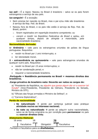 BIZU PARA INSS
www.pontodosconcursos.com.br 64
ius soli - É a regra: Nasceu no Brasil é brasileiro - salvo se os pais forem
estrangeiros a serviço de seu país.
ius sanguini - É a exceção:
Nem precisa ter nascido no Brasil, mas o pai e/ou mãe são brasileiros
à serviço da Rep. Fed. do Brasil.
Nasceu fora do Brasil, e os pais não estão à serviço da Rep. Fed. do
Brasil, porém:
o foram registrados em repartição brasileira competente; ou
o vieram a residir na República Federativa do Brasil e optou, em
qualquer tempo, depois de atingida a maioridade, pela
nacionalidade brasileira;
Nacionalidade derivada:
1- Ordinária - vale para os estrangeiros oriundos de países de língua
portuguesa. Requisitos:
• residir no Brasil por 1 ano ininterrupto; e
• ter idoneidade moral.
2 - extraordinária ou quinzenária - vale para estrangeiros oriundos de
qualquer outro país. Requisitos:
• residir no Brasil por 15 anos ininterruptos; e
• não ter condenação penal; e
• requerer a nacionalidade brasileira.
.Português + Residência permanente no Brasil = mesmos direitos dos
brasileiros.
.Cargo privativo de brasileiro nato: Deverão ser natos os cargos de:
a) "Presidente da República, ou alguém que possa algum dia vir a exercer tal
função" (Vice-Presidente, Presidente da Câmara, Presidente do Senado,
Ministro do STF);
b) "Oficiais das forças armadas e Ministro da Defesa"; e
c) "Carreira Diplomática".
Perda da nacionalidade
• Se naturalizado perde por sentença judicial caso pratique
atividade nociva ao interesse nacional;
• Se nato ou naturalizado perde ao adquirir outra nacionalidade,
salvo se de forma originária ou por condição para permanecer no país
ou exercer direitos civis;
Alistamento Eleitoral:
.Também é facultativo para os analfabetos;
Facultativo Obrigatóri
o
Facultativo
16 anos 18
anos
70
anos
 