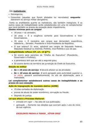 BIZU PARA INSS
www.pontodosconcursos.com.br 65
.São inalistáveis:
Estrangeiros;
Conscritos (aqueles que forem alistados ou recrutados) enquanto
estiverem no serviço militar obrigatório;
.Tanto os analfabetos quanto os inalistáveis, são também inelegíveis. E os
outros casos de inelegibilidade serão estabelecidos em uma lei complementar
que trará também os prazos da cessação deste impedimento.
Idades mínimas para os cargos!
• 18 anos = só vereador;
• 30 anos = É a exigência somente para Governadores e Vice-
Governadores.
• 35 anos = É necesário aos cargos que demandam experiência,
sabedoria... Senador, Presidente e Vice-Presidente da República.
• O que sobrou? 21 anos, aplicável aos cargos de Deputado Federal,
Deputado Estadual ou Distrital, Prefeito, Vice-Prefeito e juiz de paz.
Inelegibilidade reflexa (CF, art. 14 §7º):
• Só ocorre para parentes de "Chefes do Executivo" (Presidente,
Governador e Prefeito);
• o parentesco tem que ser até o segundo grau;
• Só ocorre dentro do território de jurisdição do Chefe do Executivo.
Eleição do militar
• Se < 10 anos de serviço deverá afastar-se da atividade;
• Se > 10 anos de serviço será agregado pela autoridade superior e,
se eleito, passará automaticamente, no ato da diplomação, para a
inatividade.
Lei complementar estabelecerá outros casos de inelegibilidade e os
prazos de sua cessação
Ação de impugnação de mandato eletivo (AIME)
• 15 dias contados da diplomação
• provas de abuso do poder econômico, corrupção ou fraude.
• Segredo de justiça.
Lei que altera o Processo Eleitoral:
entrada em vigor → Na data de sua publicação;
aplicação → Somente nas eleições que ocorram após 1 ano do início
da sua vigência.
EXCELENTE PROVA A TODOS _VÍTOR CRUZ
 