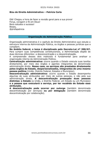 BIZU PARA INSS
www.pontodosconcursos.com.br 66
Bizu de Direito Administrativo – Patrícia Carla
Olá! Chegou a hora de fazer a revisão geral para a sua prova!
Força, coragem e fé em Deus!
Bons estudos e sucesso!
Beijos,
@profapatricia
Organização da Administração Pública
Organização administrativa é o capítulo do Direito Administrativo que estuda a
estrutura interna da Administração Pública, os órgãos e pessoas jurídicas que a
compõem.
No âmbito federal, o tema é disciplinado pelo Decreto-Lei nº 200/67.
Para cumprir suas competências constitucionais, a Administração dispõe de
duas técnicas diferentes: a desconcentração e a descentralização.
A compreensão desses dois institutos é fundamental para analisar a
organização interna da Administração Pública.
Centralização administrativa: ocorre quando o Estado executa suas tarefas
diretamente, por meio dos órgãos e agentes integrantes da denominada
administração direta. Nesse caso, os serviços são prestados diretamente
pelos órgãos do Estado, despersonalizados, integrantes de uma mesma
pessoa política (União, Distrito Federal, Estados e Municípios).
Descentralização administrativa: ocorre quando o Estado desempenha
algumas de suas atribuições por meio de outras pessoas, e não pela sua
administração direta. A descentralização pressupõe duas pessoas
distintas: o Estado (a União, o Distrito Federal, um Estado ou um Município)
e a pessoa que executará o serviço, por ter recebido do Estado essa
atribuição.
A descentralização pode ocorrer por outorga (também denominada
descentralização por serviços) ou por delegação (também denominada
descentralização por colaboração).
 