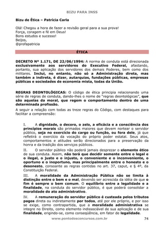 BIZU PARA INSS
www.pontodosconcursos.com.br 74
Bizu de Ética – Patrícia Carla
Olá! Chegou a hora de fazer a revisão geral para a sua prova!
Força, coragem e fé em Deus!
Bons estudos e sucesso!
Beijos,
@profapatricia
ÉTICA
DECRETO Nº 1.171, DE 22/06/1994: A norma de conduta está direcionada
exclusivamente aos servidores do Executivo Federal, afastando,
portanto, sua aplicação dos servidores dos demais Poderes, bem como dos
militares. Inclui, no entanto, não só a Administração direta, mas
também a indireta, é dizer, autarquias, fundações públicas, empresas
públicas e sociedades de economia mista, todas da União.
REGRAS DEONTOLÓGICAS: O código de ética principia relacionando uma
série de regras de conduta, dando-lhes o nome de “regras deontológicas”, que
são aquelas da moral, que regem o comportamento dentro de uma
determinada profissão.
A seguir a relação com todas as treze regras do Código, com destaques para
facilitar a compreensão:
I. A dignidade, o decoro, o zelo, a eficácia e a consciência dos
princípios morais são primados maiores que devem nortear o servidor
público, seja no exercício do cargo ou função, ou fora dele, já que
refletirá o exercício da vocação do próprio poder estatal. Seus atos,
comportamentos e atitudes serão direcionados para a preservação da
honra e da tradição dos serviços públicos.
II. O servidor público não poderá jamais desprezar o elemento ético
de sua conduta. Assim, não terá que decidir somente entre o legal e
o ilegal, o justo e o injusto, o conveniente e o inconveniente, o
oportuno e o inoportuno, mas principalmente entre o honesto e o
desonesto, consoante as regras contidas no art. 37, caput, e § 4º, da
Constituição Federal.
III. A moralidade da Administração Pública não se limita à
distinção entre o bem e o mal, devendo ser acrescida da idéia de que o
fim é sempre o bem comum. O equilíbrio entre a legalidade e a
finalidade, na conduta do servidor público, é que poderá consolidar a
moralidade do ato administrativo.
IV. A remuneração do servidor público é custeada pelos tributos
pagos direta ou indiretamente por todos, até por ele próprio, e por isso
se exige, como contrapartida, que a moralidade administrativa se
integre no Direito, como elemento indissociável de sua aplicação e de sua
finalidade, erigindo-se, como conseqüência, em fator de legalidade.
 