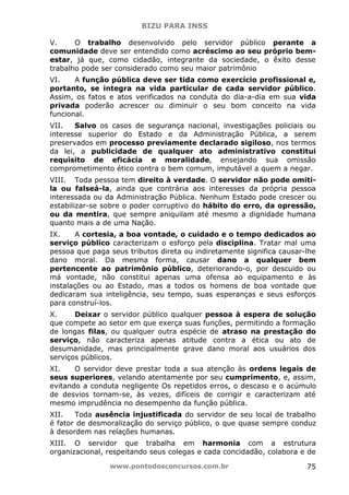 BIZU PARA INSS
www.pontodosconcursos.com.br 75
V. O trabalho desenvolvido pelo servidor público perante a
comunidade deve ser entendido como acréscimo ao seu próprio bem-
estar, já que, como cidadão, integrante da sociedade, o êxito desse
trabalho pode ser considerado como seu maior patrimônio
VI. A função pública deve ser tida como exercício profissional e,
portanto, se integra na vida particular de cada servidor público.
Assim, os fatos e atos verificados na conduta do dia-a-dia em sua vida
privada poderão acrescer ou diminuir o seu bom conceito na vida
funcional.
VII. Salvo os casos de segurança nacional, investigações policiais ou
interesse superior do Estado e da Administração Pública, a serem
preservados em processo previamente declarado sigiloso, nos termos
da lei, a publicidade de qualquer ato administrativo constitui
requisito de eficácia e moralidade, ensejando sua omissão
comprometimento ético contra o bem comum, imputável a quem a negar.
VIII. Toda pessoa tem direito à verdade. O servidor não pode omiti-
la ou falseá-la, ainda que contrária aos interesses da própria pessoa
interessada ou da Administração Pública. Nenhum Estado pode crescer ou
estabilizar-se sobre o poder corruptivo do hábito do erro, da opressão,
ou da mentira, que sempre aniquilam até mesmo a dignidade humana
quanto mais a de uma Nação.
IX. A cortesia, a boa vontade, o cuidado e o tempo dedicados ao
serviço público caracterizam o esforço pela disciplina. Tratar mal uma
pessoa que paga seus tributos direta ou indiretamente significa causar-lhe
dano moral. Da mesma forma, causar dano a qualquer bem
pertencente ao patrimônio público, deteriorando-o, por descuido ou
má vontade, não constitui apenas uma ofensa ao equipamento e às
instalações ou ao Estado, mas a todos os homens de boa vontade que
dedicaram sua inteligência, seu tempo, suas esperanças e seus esforços
para construí-los.
X. Deixar o servidor público qualquer pessoa à espera de solução
que compete ao setor em que exerça suas funções, permitindo a formação
de longas filas, ou qualquer outra espécie de atraso na prestação do
serviço, não caracteriza apenas atitude contra a ética ou ato de
desumanidade, mas principalmente grave dano moral aos usuários dos
serviços públicos.
XI. O servidor deve prestar toda a sua atenção às ordens legais de
seus superiores, velando atentamente por seu cumprimento, e, assim,
evitando a conduta negligente Os repetidos erros, o descaso e o acúmulo
de desvios tornam-se, às vezes, difíceis de corrigir e caracterizam até
mesmo imprudência no desempenho da função pública.
XII. Toda ausência injustificada do servidor de seu local de trabalho
é fator de desmoralização do serviço público, o que quase sempre conduz
à desordem nas relações humanas.
XIII. O servidor que trabalha em harmonia com a estrutura
organizacional, respeitando seus colegas e cada concidadão, colabora e de
 