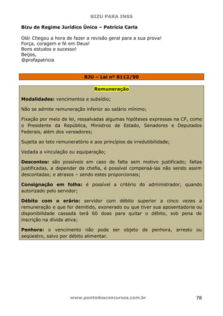 BIZU PARA INSS
www.pontodosconcursos.com.br 78
Bizu de Regime Jurídico Único – Patrícia Carla
Olá! Chegou a hora de fazer a revisão geral para a sua prova!
Força, coragem e fé em Deus!
Bons estudos e sucesso!
Beijos,
@profapatricia
RJU – Lei nº 8112/90
Remuneração
Modalidades: vencimentos e subsídio;
Não se admite remuneração inferior ao salário mínimo;
Fixação por meio de lei, ressalvadas algumas hipóteses expressas na CF, como
o Presidente da República, Ministros de Estado, Senadores e Deputados
Federais, além dos vereadores;
Sujeita ao teto remuneratório e aos princípios da irredutibilidade;
Vedada a vinculação ou equiparação;
Descontos: são possíveis em caso de falta sem motivo justificado; faltas
justificadas, a depender da chefia, é possível compensá-las não sendo assim
descontadas; e atrasos – sendo estes proporcionais;
Consignação em folha: é possível a critério do administrador, quando
autorizado pelo servidor;
Débito com o erário: servidor com débito superior a cinco vezes a
remuneração e que for demitido, exonerado ou que tiver sua aposentadoria ou
disponibilidade cassada terá 60 doas para quitar o débito, sob pena de
inscrição na dívida ativa;
Penhora: o vencimento não pode ser objeto de penhora, arresto ou
seqüestro, salvo por débito alimentar.
 