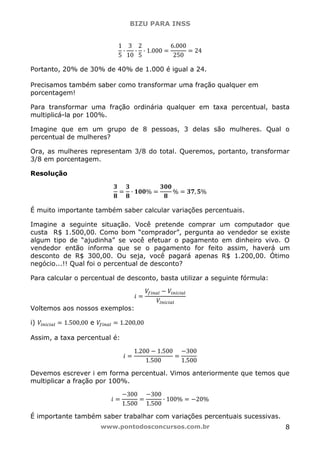 BIZU PARA INSS
www.pontodosconcursos.com.br 8
1
5
·
3
10
·
2
5
· 1.000 ൌ
6.000
250
ൌ 24
Portanto, 20% de 30% de 40% de 1.000 é igual a 24.
Precisamos também saber como transformar uma fração qualquer em
porcentagem!
Para transformar uma fração ordinária qualquer em taxa percentual, basta
multiplicá-la por 100%.
Imagine que em um grupo de 8 pessoas, 3 delas são mulheres. Qual o
percentual de mulheres?
Ora, as mulheres representam 3/8 do total. Queremos, portanto, transformar
3/8 em porcentagem.
Resolução
૜
ૡ
ൌ
૜
ૡ
· ૚૙૙% ൌ
૜૙૙
ૡ
% ൌ ૜ૠ, ૞%
É muito importante também saber calcular variações percentuais.
Imagine a seguinte situação. Você pretende comprar um computador que
custa R$ 1.500,00. Como bom “comprador”, pergunta ao vendedor se existe
algum tipo de “ajudinha” se você efetuar o pagamento em dinheiro vivo. O
vendedor então informa que se o pagamento for feito assim, haverá um
desconto de R$ 300,00. Ou seja, você pagará apenas R$ 1.200,00. Ótimo
negócio...!! Qual foi o percentual de desconto?
Para calcular o percentual de desconto, basta utilizar a seguinte fórmula:
݅ ൌ
ܸ௙௜௡௔௟ െ ܸ௜௡௜௖௜௔௟
ܸ௜௡௜௖௜௔௟
Voltemos aos nossos exemplos:
i) ܸ௜௡௜௖௜௔௟ ൌ 1.500,00 e ܸ௙௜௡௔௟ ൌ 1.200,00
Assim, a taxa percentual é:
݅ ൌ
1.200 െ 1.500
1.500
ൌ
െ300
1.500
Devemos escrever i em forma percentual. Vimos anteriormente que temos que
multiplicar a fração por 100%.
݅ ൌ
െ300
1.500
ൌ
െ300
1.500
· 100% ൌ െ20%
É importante também saber trabalhar com variações percentuais sucessivas.
 
