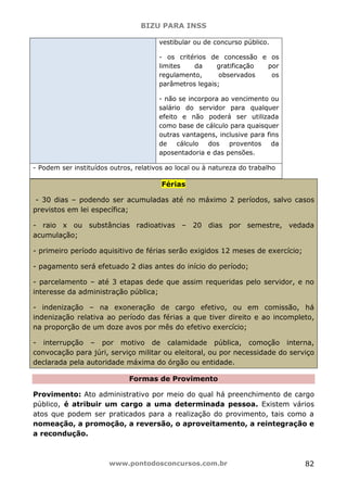BIZU PARA INSS
www.pontodosconcursos.com.br 82
vestibular ou de concurso público.
- os critérios de concessão e os
limites da gratificação por
regulamento, observados os
parâmetros legais;
- não se incorpora ao vencimento ou
salário do servidor para qualquer
efeito e não poderá ser utilizada
como base de cálculo para quaisquer
outras vantagens, inclusive para fins
de cálculo dos proventos da
aposentadoria e das pensões.
- Podem ser instituídos outros, relativos ao local ou à natureza do trabalho
Férias
- 30 dias – podendo ser acumuladas até no máximo 2 períodos, salvo casos
previstos em lei específica;
- raio x ou substâncias radioativas – 20 dias por semestre, vedada
acumulação;
- primeiro período aquisitivo de férias serão exigidos 12 meses de exercício;
- pagamento será efetuado 2 dias antes do início do período;
- parcelamento – até 3 etapas dede que assim requeridas pelo servidor, e no
interesse da administração pública;
- indenização – na exoneração de cargo efetivo, ou em comissão, há
indenização relativa ao período das férias a que tiver direito e ao incompleto,
na proporção de um doze avos por mês do efetivo exercício;
- interrupção – por motivo de calamidade pública, comoção interna,
convocação para júri, serviço militar ou eleitoral, ou por necessidade do serviço
declarada pela autoridade máxima do órgão ou entidade.
Formas de Provimento
Provimento: Ato administrativo por meio do qual há preenchimento de cargo
público, é atribuir um cargo a uma determinada pessoa. Existem vários
atos que podem ser praticados para a realização do provimento, tais como a
nomeação, a promoção, a reversão, o aproveitamento, a reintegração e
a recondução.
 