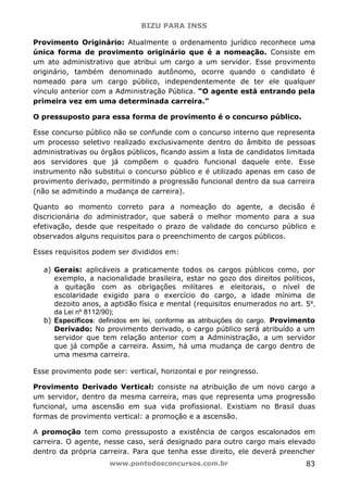 BIZU PARA INSS
www.pontodosconcursos.com.br 83
Provimento Originário: Atualmente o ordenamento jurídico reconhece uma
única forma de provimento originário que é a nomeação. Consiste em
um ato administrativo que atribui um cargo a um servidor. Esse provimento
originário, também denominado autônomo, ocorre quando o candidato é
nomeado para um cargo público, independentemente de ter ele qualquer
vínculo anterior com a Administração Pública. “O agente está entrando pela
primeira vez em uma determinada carreira.”
O pressuposto para essa forma de provimento é o concurso público.
Esse concurso público não se confunde com o concurso interno que representa
um processo seletivo realizado exclusivamente dentro do âmbito de pessoas
administrativas ou órgãos públicos, ficando assim a lista de candidatos limitada
aos servidores que já compõem o quadro funcional daquele ente. Esse
instrumento não substitui o concurso público e é utilizado apenas em caso de
provimento derivado, permitindo a progressão funcional dentro da sua carreira
(não se admitindo a mudança de carreira).
Quanto ao momento correto para a nomeação do agente, a decisão é
discricionária do administrador, que saberá o melhor momento para a sua
efetivação, desde que respeitado o prazo de validade do concurso público e
observados alguns requisitos para o preenchimento de cargos públicos.
Esses requisitos podem ser divididos em:
a) Gerais: aplicáveis a praticamente todos os cargos públicos como, por
exemplo, a nacionalidade brasileira, estar no gozo dos direitos políticos,
a quitação com as obrigações militares e eleitorais, o nível de
escolaridade exigido para o exercício do cargo, a idade mínima de
dezoito anos, a aptidão física e mental (requisitos enumerados no art. 5º,
da Lei nº 8112/90);
b) Específicos: definidos em lei, conforme as atribuições do cargo. Provimento
Derivado: No provimento derivado, o cargo público será atribuído a um
servidor que tem relação anterior com a Administração, a um servidor
que já compõe a carreira. Assim, há uma mudança de cargo dentro de
uma mesma carreira.
Esse provimento pode ser: vertical, horizontal e por reingresso.
Provimento Derivado Vertical: consiste na atribuição de um novo cargo a
um servidor, dentro da mesma carreira, mas que representa uma progressão
funcional, uma ascensão em sua vida profissional. Existiam no Brasil duas
formas de provimento vertical: a promoção e a ascensão.
A promoção tem como pressuposto a existência de cargos escalonados em
carreira. O agente, nesse caso, será designado para outro cargo mais elevado
dentro da própria carreira. Para que tenha esse direito, ele deverá preencher
 