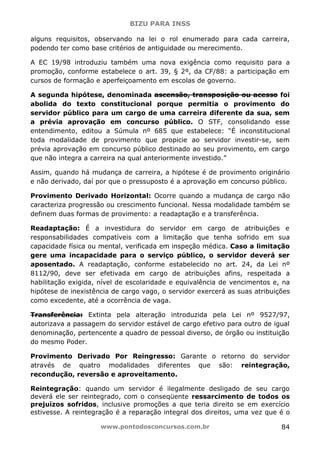 BIZU PARA INSS
www.pontodosconcursos.com.br 84
alguns requisitos, observando na lei o rol enumerado para cada carreira,
podendo ter como base critérios de antiguidade ou merecimento.
A EC 19/98 introduziu também uma nova exigência como requisito para a
promoção, conforme estabelece o art. 39, § 2º, da CF/88: a participação em
cursos de formação e aperfeiçoamento em escolas de governo.
A segunda hipótese, denominada ascensão, transposição ou acesso foi
abolida do texto constitucional porque permitia o provimento do
servidor público para um cargo de uma carreira diferente da sua, sem
a prévia aprovação em concurso público. O STF, consolidando esse
entendimento, editou a Súmula nº 685 que estabelece: “É inconstitucional
toda modalidade de provimento que propicie ao servidor investir-se, sem
prévia aprovação em concurso público destinado ao seu provimento, em cargo
que não integra a carreira na qual anteriormente investido.”
Assim, quando há mudança de carreira, a hipótese é de provimento originário
e não derivado, daí por que o pressuposto é a aprovação em concurso público.
Provimento Derivado Horizontal: Ocorre quando a mudança de cargo não
caracteriza progressão ou crescimento funcional. Nessa modalidade também se
definem duas formas de provimento: a readaptação e a transferência.
Readaptação: É a investidura do servidor em cargo de atribuições e
responsabilidades compatíveis com a limitação que tenha sofrido em sua
capacidade física ou mental, verificada em inspeção médica. Caso a limitação
gere uma incapacidade para o serviço público, o servidor deverá ser
aposentado. A readaptação, conforme estabelecido no art. 24, da Lei nº
8112/90, deve ser efetivada em cargo de atribuições afins, respeitada a
habilitação exigida, nível de escolaridade e equivalência de vencimentos e, na
hipótese de inexistência de cargo vago, o servidor exercerá as suas atribuições
como excedente, até a ocorrência de vaga.
Transferência: Extinta pela alteração introduzida pela Lei nº 9527/97,
autorizava a passagem do servidor estável de cargo efetivo para outro de igual
denominação, pertencente a quadro de pessoal diverso, de órgão ou instituição
do mesmo Poder.
Provimento Derivado Por Reingresso: Garante o retorno do servidor
através de quatro modalidades diferentes que são: reintegração,
recondução, reversão e aproveitamento.
Reintegração: quando um servidor é ilegalmente desligado de seu cargo
deverá ele ser reintegrado, com o conseqüente ressarcimento de todos os
prejuízos sofridos, inclusive promoções a que teria direito se em exercício
estivesse. A reintegração é a reparação integral dos direitos, uma vez que é o
 