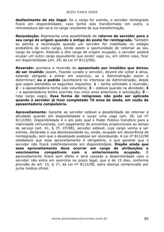 BIZU PARA INSS
www.pontodosconcursos.com.br 85
desfazimento de ato ilegal. Se o cargo for extinto, o servidor reintegrado
ficará em disponibilidade; caso tenha sido transformado em outro, a
reinvestidura dar-se-á no cargo resultante de sua transformação.
Recondução: Representa uma possibilidade de retorno do servidor para o
seu cargo de origem quando o antigo do posto for reintegrado. Também
se admite a recondução quando um servidor for inabilitado no estágio
probatório de outro cargo, tendo assim a oportunidade de retornar ao seu
cargo de origem. Estando o dito cargo de origem ocupado, o servidor poderá
ocupar um outro cargo equivalente que existir vago ou, em último caso, ficar
em disponibilidade (art. 29, da Lei nº 8112/90).
Reversão: acontece a reversão do aposentado por invalidez que deixou
de ser inválido (assim, ficando curado o servidor, deverá ele voltar à ativa,
estando obrigado a entrar em exercício, se a Administração assim o
determinar) ou a pedido (acontecerá no interesse da Administração, desde
que sejam atendidos os seguintes requisitos: 1 – tenha solicitado a reversão;
2 – a aposentadoria tenha sido voluntária; 3 – estável quando na atividade; 4
– a aposentadoria tenha ocorrido nos cinco anos anteriores à solicitação; 5 –
haja cargo vago). Essa forma de reingresso não pode ser aplicada
quando o servidor já tiver completado 70 anos de idade, em razão da
aposentadoria compulsória.
Aproveitamento: Garante ao servidor estável a possibilidade de retornar à
atividade quando em disponibilidade e surgir uma vaga (art. 30, Lei nº
8112/90). Disponibilidade é o ato pelo qual o Poder Público transfere para a
inatividade remunerada, com pagamento de proventos proporcionais ao tempo
de serviço (art. 41, § 3º, CF/88), servidor estável, cujo cargo venha a ser
extinto, declarada a sua desnecessidade ou, ainda, ocupado em decorrência de
reintegração, sem que o desalojado pudesse ser reconduzido. A Lei nº 8112/90
estabelece que esse aproveitamento é obrigatório, o que garante que o
servidor não ficará indefinidamente em disponibilidade. Dispõe ainda que
esse aproveitamento deve ocorrer em cargo de atribuições e
vencimentos compatíveis com o anteriormente ocupado. O
aproveitamento ficará sem efeito e será cassada a disponibilidade caso o
servidor não entre em exercício no prazo legal, que é de 15 dias, conforme
previsão do art. 15, § 1º, da Lei nº 8112/90, salvo doença comprovada por
junta médica oficial.
 