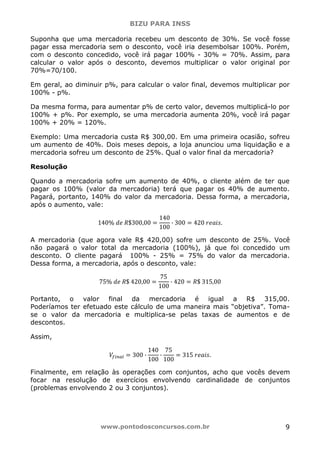 BIZU PARA INSS
www.pontodosconcursos.com.br 9
Suponha que uma mercadoria recebeu um desconto de 30%. Se você fosse
pagar essa mercadoria sem o desconto, você iria desembolsar 100%. Porém,
com o desconto concedido, você irá pagar 100% - 30% = 70%. Assim, para
calcular o valor após o desconto, devemos multiplicar o valor original por
70%=70/100.
Em geral, ao diminuir p%, para calcular o valor final, devemos multiplicar por
100% - p%.
Da mesma forma, para aumentar p% de certo valor, devemos multiplicá-lo por
100% + p%. Por exemplo, se uma mercadoria aumenta 20%, você irá pagar
100% + 20% = 120%.
Exemplo: Uma mercadoria custa R$ 300,00. Em uma primeira ocasião, sofreu
um aumento de 40%. Dois meses depois, a loja anunciou uma liquidação e a
mercadoria sofreu um desconto de 25%. Qual o valor final da mercadoria?
Resolução
Quando a mercadoria sofre um aumento de 40%, o cliente além de ter que
pagar os 100% (valor da mercadoria) terá que pagar os 40% de aumento.
Pagará, portanto, 140% do valor da mercadoria. Dessa forma, a mercadoria,
após o aumento, vale:
140% ݀݁ ܴ$300,00 ൌ
140
100
· 300 ൌ 420 ‫.ݏ݅ܽ݁ݎ‬
A mercadoria (que agora vale R$ 420,00) sofre um desconto de 25%. Você
não pagará o valor total da mercadoria (100%), já que foi concedido um
desconto. O cliente pagará 100% - 25% = 75% do valor da mercadoria.
Dessa forma, a mercadoria, após o desconto, vale:
75% ݀݁ ܴ$ 420,00 ൌ
75
100
· 420 ൌ ܴ$ 315,00
Portanto, o valor final da mercadoria é igual a R$ 315,00.
Poderíamos ter efetuado este cálculo de uma maneira mais “objetiva”. Toma-
se o valor da mercadoria e multiplica-se pelas taxas de aumentos e de
descontos.
Assim,
ܸ௙௜௡௔௟ ൌ 300 ·
140
100
·
75
100
ൌ 315 ‫.ݏ݅ܽ݁ݎ‬
Finalmente, em relação às operações com conjuntos, acho que vocês devem
focar na resolução de exercícios envolvendo cardinalidade de conjuntos
(problemas envolvendo 2 ou 3 conjuntos).
 