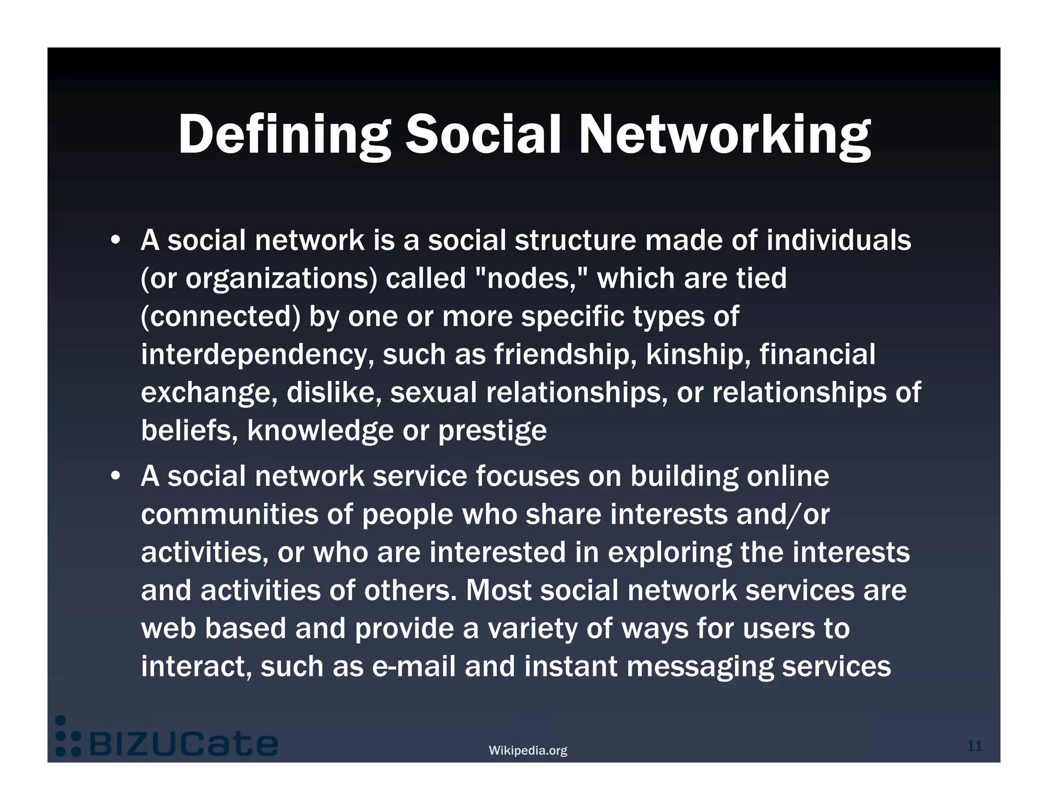 Defining Social Networking
• A social network is a social structure made of individuals
  (or organizations) called "nodes," which are tied
  (connected) by one or more specific types of
  interdependency, such as friendship, kinship, financial
  exchange, dislike, sexual relationships, or relationships of
  beliefs, knowledge or prestige
• A social network service focuses on building online
  communities of people who share interests and/or
  activities, or who are interested in exploring the interests
  and activities of others. Most social network services are
  web based and provide a variety of ways for users to
  interact, such as e-mail and instant messaging services

                             Wikipedia.org                       11
 