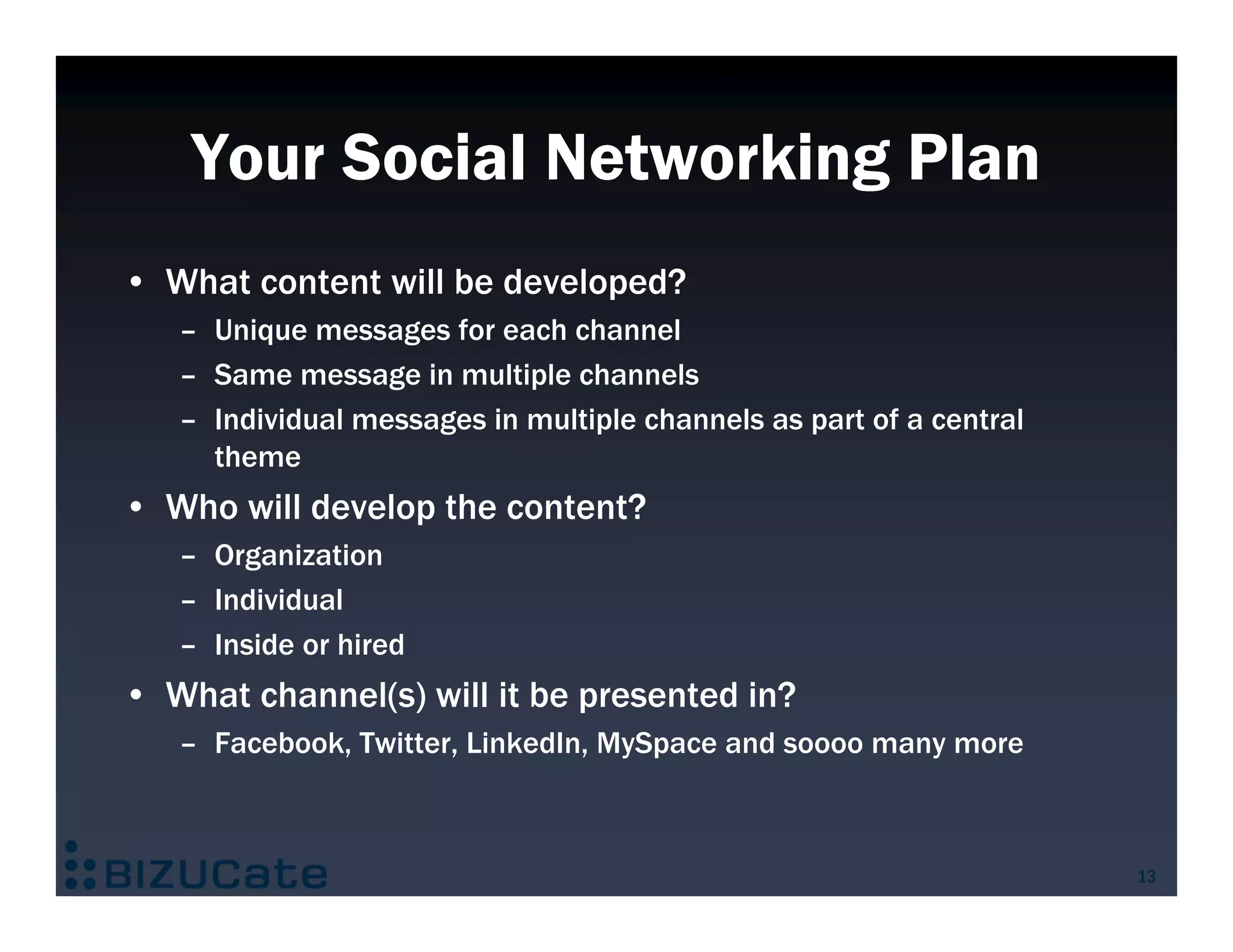 Your Social Networking Plan
• What content will be developed?
   – Unique messages for each channel
   – Same message in multiple channels
   – Individual messages in multiple channels as part of a central
     theme
• Who will develop the content?
   – Organization
   – Individual
   – Inside or hired
• What channel(s) will it be presented in?
   – Facebook, Twitter, LinkedIn, MySpace and soooo many more



                                                                     13
 