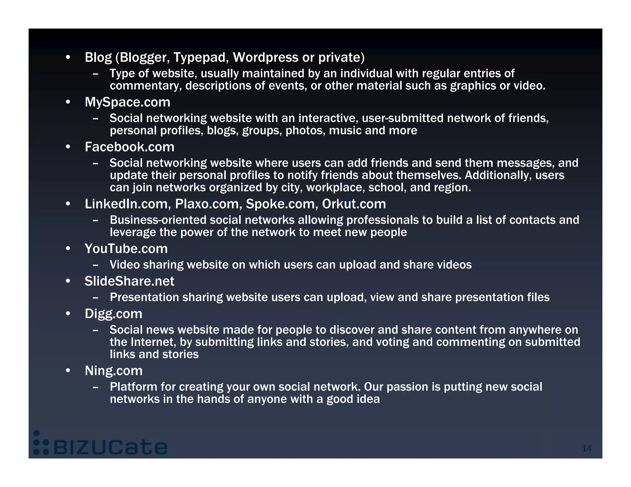 • Blog (Blogger, Typepad, Wordpress or private)
    – Type of website, usually maintained by an individual with regular entries of
      commentary, descriptions of events, or other material such as graphics or video.
• MySpace.com
    – Social networking website with an interactive, user-submitted network of friends,
      personal profiles, blogs, groups, photos, music and more
• Facebook.com
    – Social networking website where users can add friends and send them messages, and
      update their personal profiles to notify friends about themselves. Additionally, users
      can join networks organized by city, workplace, school, and region.
• LinkedIn.com, Plaxo.com, Spoke.com, Orkut.com
    – Business-oriented social networks allowing professionals to build a list of contacts and
      leverage the power of the network to meet new people
• YouTube.com
    – Video sharing website on which users can upload and share videos
• SlideShare.net
    – Presentation sharing website users can upload, view and share presentation files
• Digg.com
    – Social news website made for people to discover and share content from anywhere on
      the Internet, by submitting links and stories, and voting and commenting on submitted
      links and stories
• Ning.com
    – Platform for creating your own social network. Our passion is putting new social
      networks in the hands of anyone with a good idea


                                                                                                 14
 