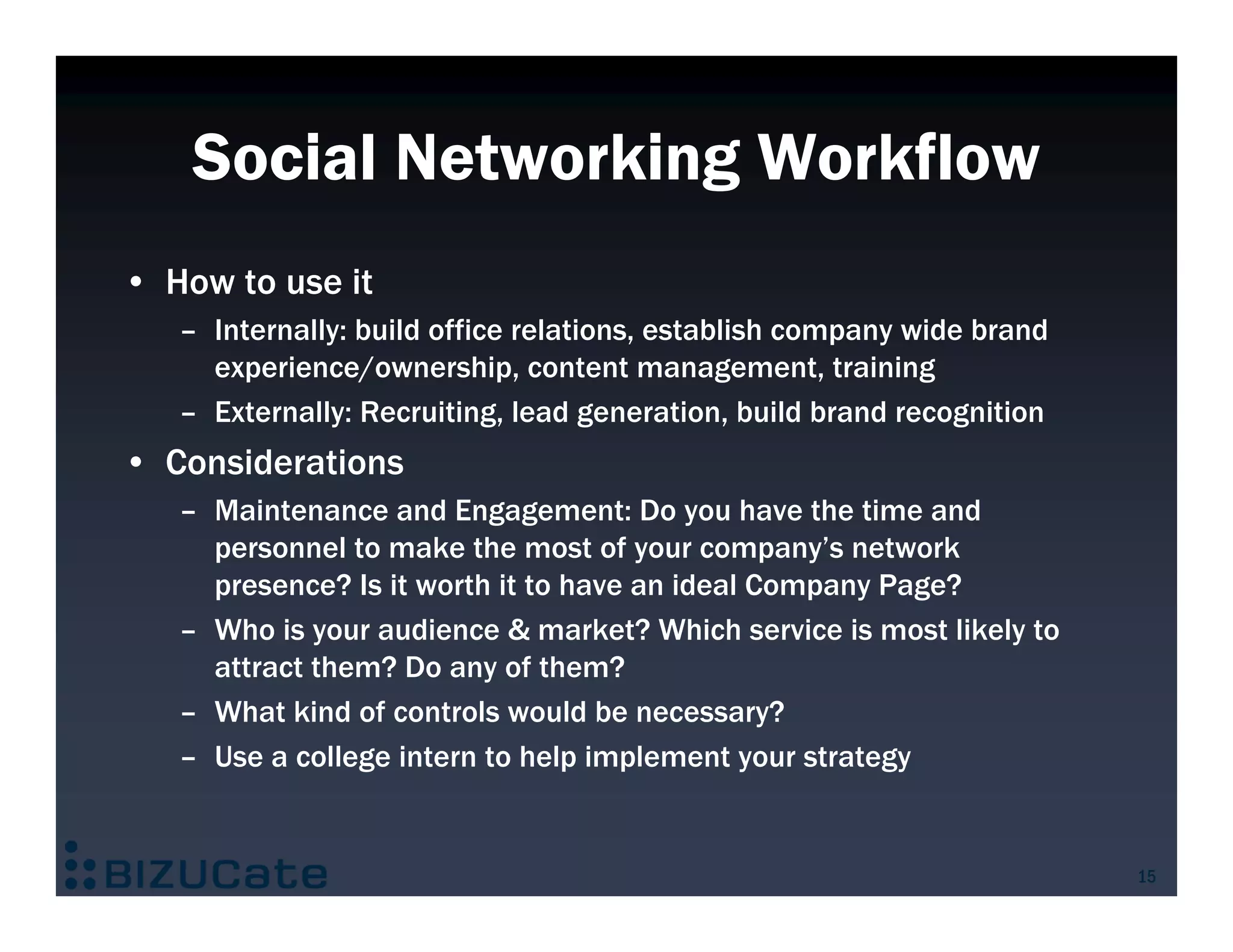 Social Networking Workflow
• How to use it
   – Internally: build office relations, establish company wide brand
     experience/ownership, content management, training
   – Externally: Recruiting, lead generation, build brand recognition
• Considerations
   – Maintenance and Engagement: Do you have the time and
     personnel to make the most of your company’s network
     presence? Is it worth it to have an ideal Company Page?
   – Who is your audience & market? Which service is most likely to
     attract them? Do any of them?
   – What kind of controls would be necessary?
   – Use a college intern to help implement your strategy


                                                                        15
 