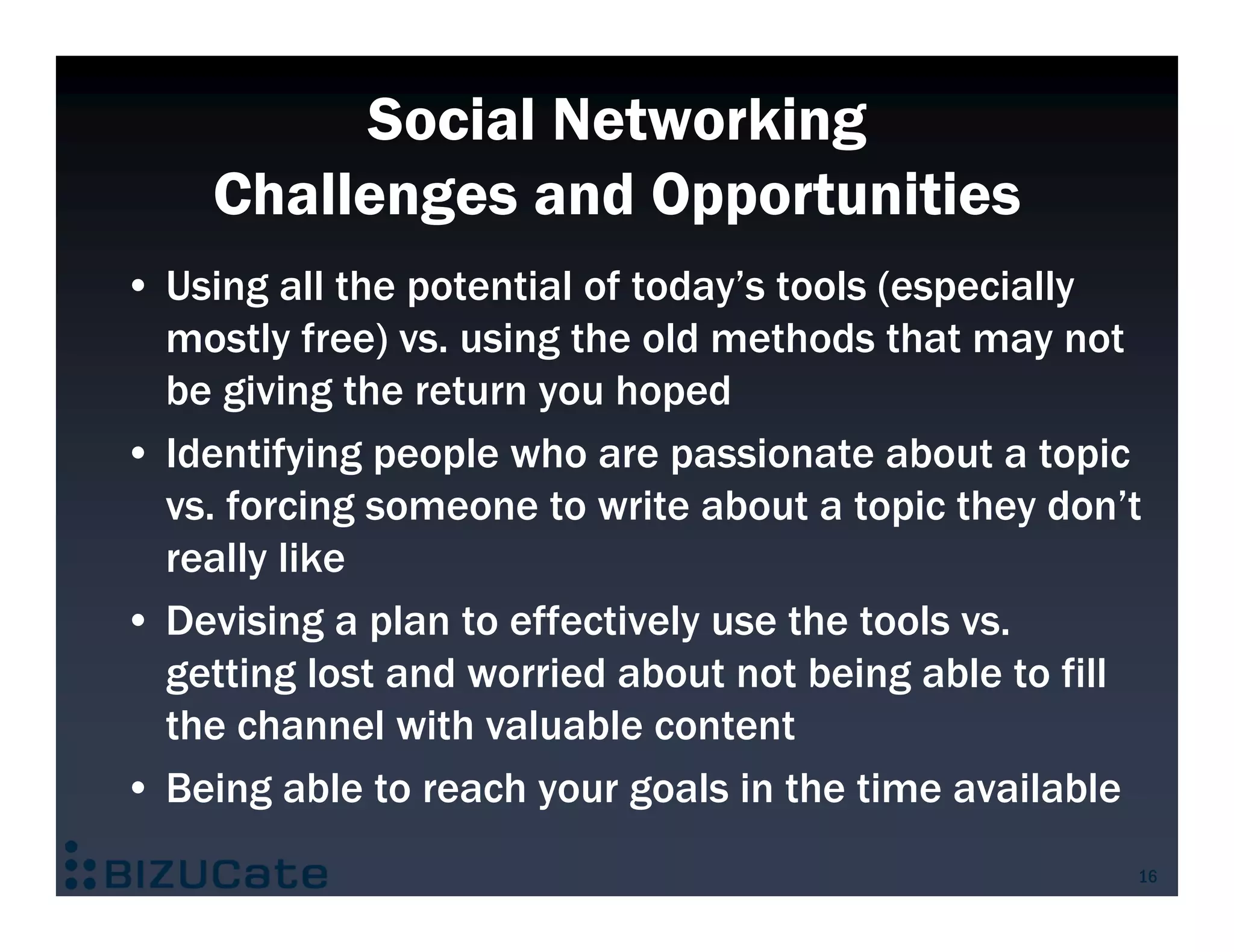 Social Networking
    Challenges and Opportunities
• Using all the potential of today’s tools (especially
  mostly free) vs. using the old methods that may not
  be giving the return you hoped
• Identifying people who are passionate about a topic
  vs. forcing someone to write about a topic they don’t
  really like
• Devising a plan to effectively use the tools vs.
  getting lost and worried about not being able to fill
  the channel with valuable content
• Being able to reach your goals in the time available
                                                      16
 